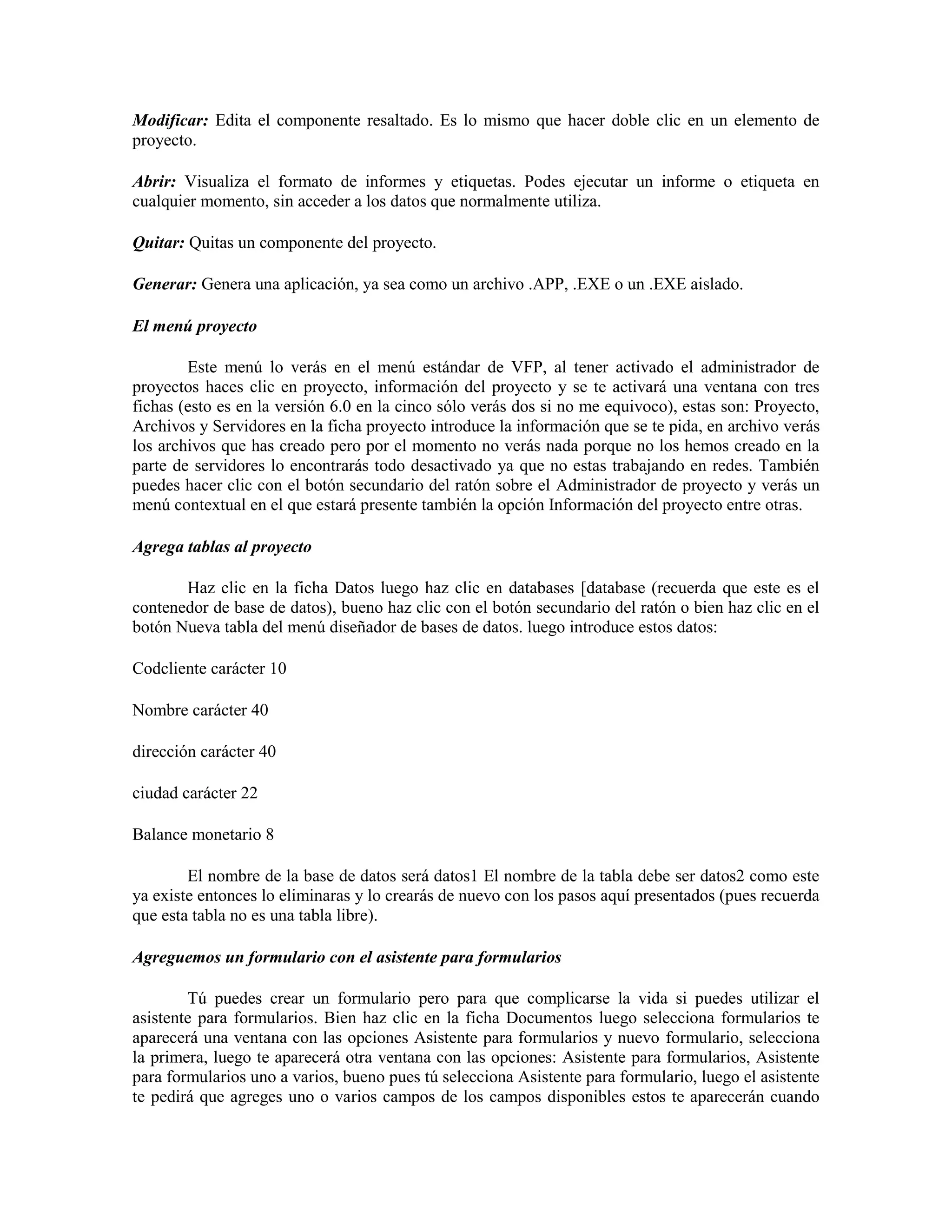 Modificar: Edita el componente resaltado. Es lo mismo que hacer doble clic en un elemento de
proyecto.

Abrir: Visualiza el formato de informes y etiquetas. Podes ejecutar un informe o etiqueta en
cualquier momento, sin acceder a los datos que normalmente utiliza.

Quitar: Quitas un componente del proyecto.

Generar: Genera una aplicación, ya sea como un archivo .APP, .EXE o un .EXE aislado.

El menú proyecto

        Este menú lo verás en el menú estándar de VFP, al tener activado el administrador de
proyectos haces clic en proyecto, información del proyecto y se te activará una ventana con tres
fichas (esto es en la versión 6.0 en la cinco sólo verás dos si no me equivoco), estas son: Proyecto,
Archivos y Servidores en la ficha proyecto introduce la información que se te pida, en archivo verás
los archivos que has creado pero por el momento no verás nada porque no los hemos creado en la
parte de servidores lo encontrarás todo desactivado ya que no estas trabajando en redes. También
puedes hacer clic con el botón secundario del ratón sobre el Administrador de proyecto y verás un
menú contextual en el que estará presente también la opción Información del proyecto entre otras.

Agrega tablas al proyecto

       Haz clic en la ficha Datos luego haz clic en databases [database (recuerda que este es el
contenedor de base de datos), bueno haz clic con el botón secundario del ratón o bien haz clic en el
botón Nueva tabla del menú diseñador de bases de datos. luego introduce estos datos:

Codcliente carácter 10

Nombre carácter 40

dirección carácter 40

ciudad carácter 22

Balance monetario 8

        El nombre de la base de datos será datos1 El nombre de la tabla debe ser datos2 como este
ya existe entonces lo eliminaras y lo crearás de nuevo con los pasos aquí presentados (pues recuerda
que esta tabla no es una tabla libre).

Agreguemos un formulario con el asistente para formularios

        Tú puedes crear un formulario pero para que complicarse la vida si puedes utilizar el
asistente para formularios. Bien haz clic en la ficha Documentos luego selecciona formularios te
aparecerá una ventana con las opciones Asistente para formularios y nuevo formulario, selecciona
la primera, luego te aparecerá otra ventana con las opciones: Asistente para formularios, Asistente
para formularios uno a varios, bueno pues tú selecciona Asistente para formulario, luego el asistente
te pedirá que agreges uno o varios campos de los campos disponibles estos te aparecerán cuando
 