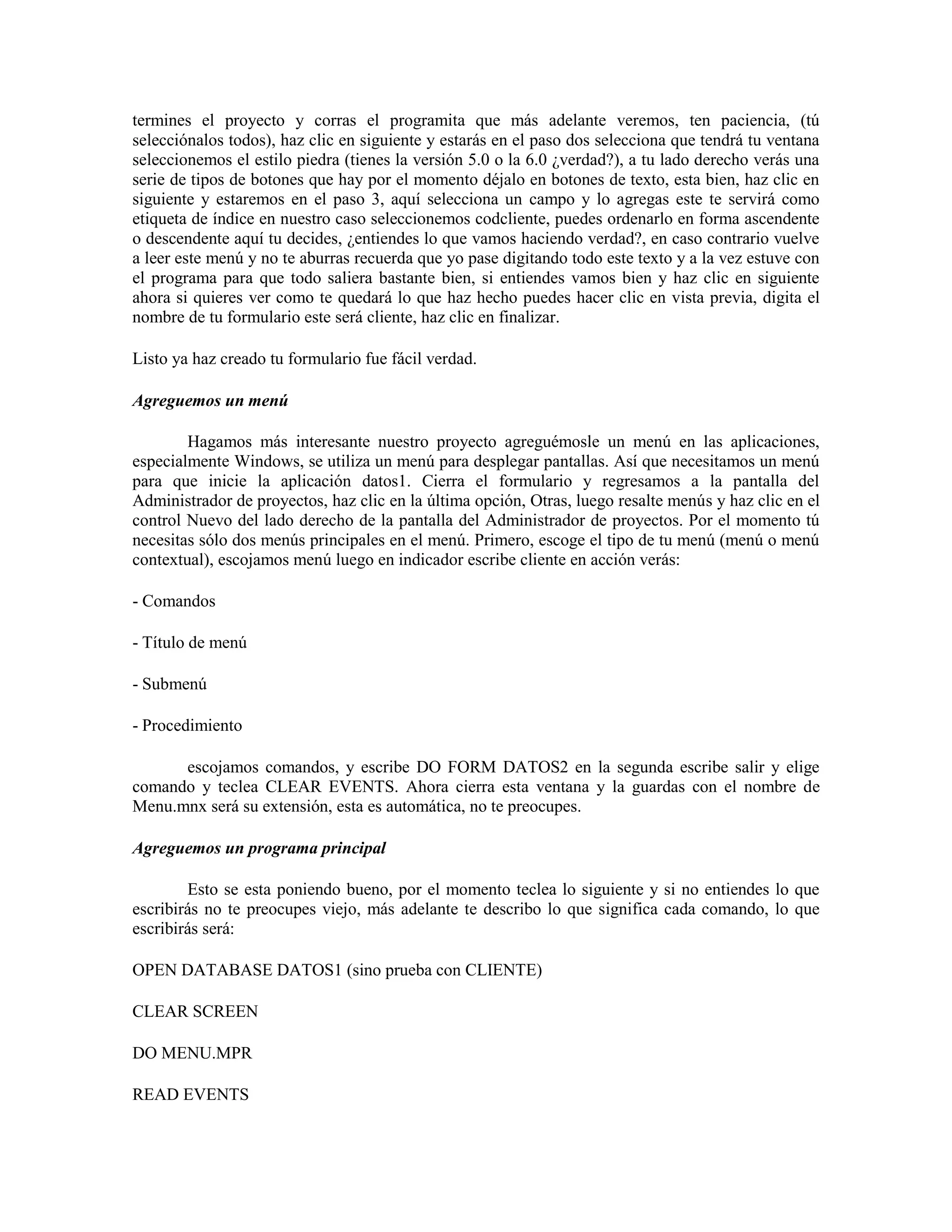 termines el proyecto y corras el programita que más adelante veremos, ten paciencia, (tú
selecciónalos todos), haz clic en siguiente y estarás en el paso dos selecciona que tendrá tu ventana
seleccionemos el estilo piedra (tienes la versión 5.0 o la 6.0 ¿verdad?), a tu lado derecho verás una
serie de tipos de botones que hay por el momento déjalo en botones de texto, esta bien, haz clic en
siguiente y estaremos en el paso 3, aquí selecciona un campo y lo agregas este te servirá como
etiqueta de índice en nuestro caso seleccionemos codcliente, puedes ordenarlo en forma ascendente
o descendente aquí tu decides, ¿entiendes lo que vamos haciendo verdad?, en caso contrario vuelve
a leer este menú y no te aburras recuerda que yo pase digitando todo este texto y a la vez estuve con
el programa para que todo saliera bastante bien, si entiendes vamos bien y haz clic en siguiente
ahora si quieres ver como te quedará lo que haz hecho puedes hacer clic en vista previa, digita el
nombre de tu formulario este será cliente, haz clic en finalizar.

Listo ya haz creado tu formulario fue fácil verdad.

Agreguemos un menú

        Hagamos más interesante nuestro proyecto agreguémosle un menú en las aplicaciones,
especialmente Windows, se utiliza un menú para desplegar pantallas. Así que necesitamos un menú
para que inicie la aplicación datos1. Cierra el formulario y regresamos a la pantalla del
Administrador de proyectos, haz clic en la última opción, Otras, luego resalte menús y haz clic en el
control Nuevo del lado derecho de la pantalla del Administrador de proyectos. Por el momento tú
necesitas sólo dos menús principales en el menú. Primero, escoge el tipo de tu menú (menú o menú
contextual), escojamos menú luego en indicador escribe cliente en acción verás:

- Comandos

- Título de menú

- Submenú

- Procedimiento

      escojamos comandos, y escribe DO FORM DATOS2 en la segunda escribe salir y elige
comando y teclea CLEAR EVENTS. Ahora cierra esta ventana y la guardas con el nombre de
Menu.mnx será su extensión, esta es automática, no te preocupes.

Agreguemos un programa principal

        Esto se esta poniendo bueno, por el momento teclea lo siguiente y si no entiendes lo que
escribirás no te preocupes viejo, más adelante te describo lo que significa cada comando, lo que
escribirás será:

OPEN DATABASE DATOS1 (sino prueba con CLIENTE)

CLEAR SCREEN

DO MENU.MPR

READ EVENTS
 