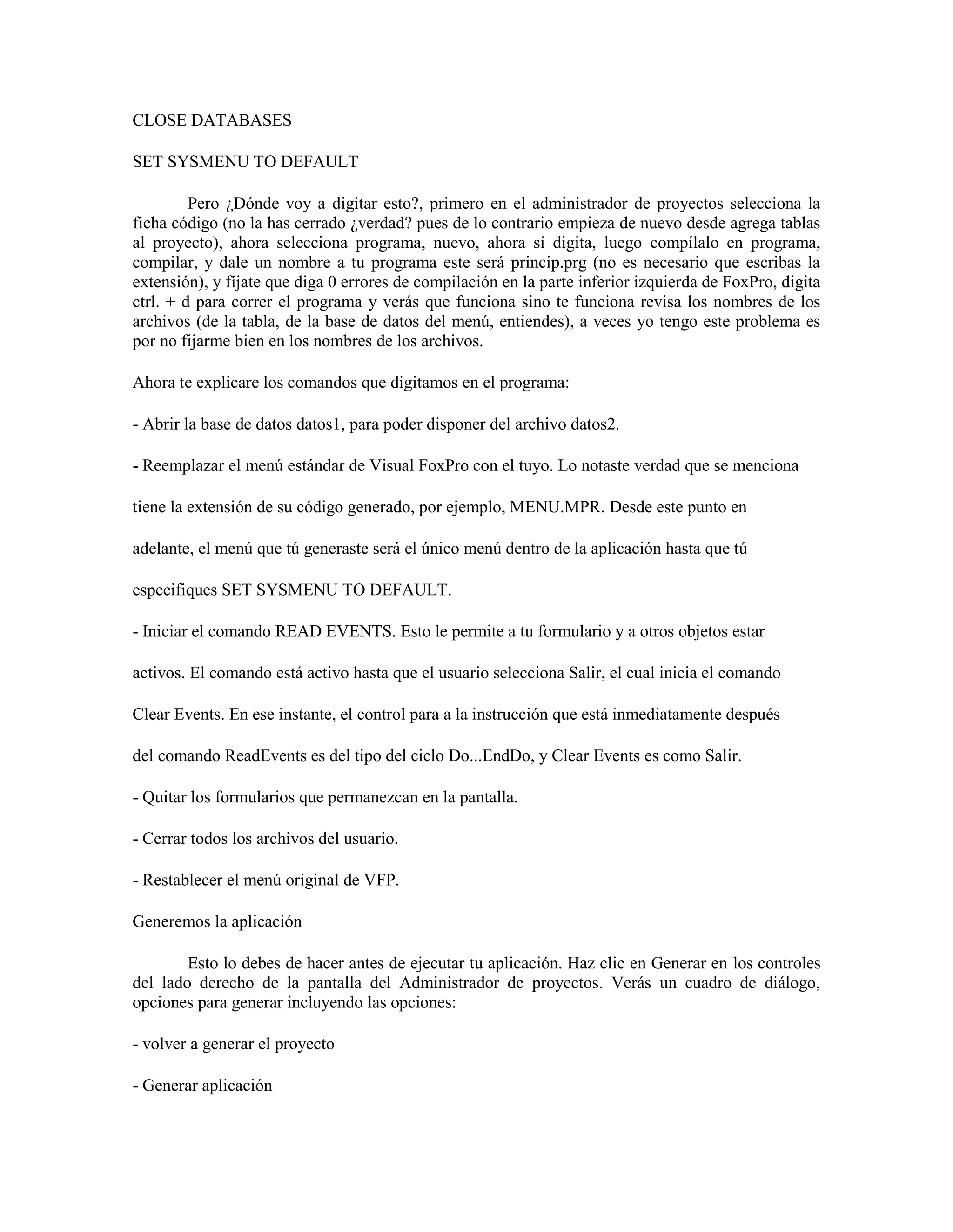 CLOSE DATABASES

SET SYSMENU TO DEFAULT

         Pero ¿Dónde voy a digitar esto?, primero en el administrador de proyectos selecciona la
ficha código (no la has cerrado ¿verdad? pues de lo contrario empieza de nuevo desde agrega tablas
al proyecto), ahora selecciona programa, nuevo, ahora sí digita, luego compílalo en programa,
compilar, y dale un nombre a tu programa este será princip.prg (no es necesario que escribas la
extensión), y fíjate que diga 0 errores de compilación en la parte inferior izquierda de FoxPro, digita
ctrl. + d para correr el programa y verás que funciona sino te funciona revisa los nombres de los
archivos (de la tabla, de la base de datos del menú, entiendes), a veces yo tengo este problema es
por no fijarme bien en los nombres de los archivos.

Ahora te explicare los comandos que digitamos en el programa:

- Abrir la base de datos datos1, para poder disponer del archivo datos2.

- Reemplazar el menú estándar de Visual FoxPro con el tuyo. Lo notaste verdad que se menciona

tiene la extensión de su código generado, por ejemplo, MENU.MPR. Desde este punto en

adelante, el menú que tú generaste será el único menú dentro de la aplicación hasta que tú

especifiques SET SYSMENU TO DEFAULT.

- Iniciar el comando READ EVENTS. Esto le permite a tu formulario y a otros objetos estar

activos. El comando está activo hasta que el usuario selecciona Salir, el cual inicia el comando

Clear Events. En ese instante, el control para a la instrucción que está inmediatamente después

del comando ReadEvents es del tipo del ciclo Do...EndDo, y Clear Events es como Salir.

- Quitar los formularios que permanezcan en la pantalla.

- Cerrar todos los archivos del usuario.

- Restablecer el menú original de VFP.

Generemos la aplicación

        Esto lo debes de hacer antes de ejecutar tu aplicación. Haz clic en Generar en los controles
del lado derecho de la pantalla del Administrador de proyectos. Verás un cuadro de diálogo,
opciones para generar incluyendo las opciones:

- volver a generar el proyecto

- Generar aplicación
 