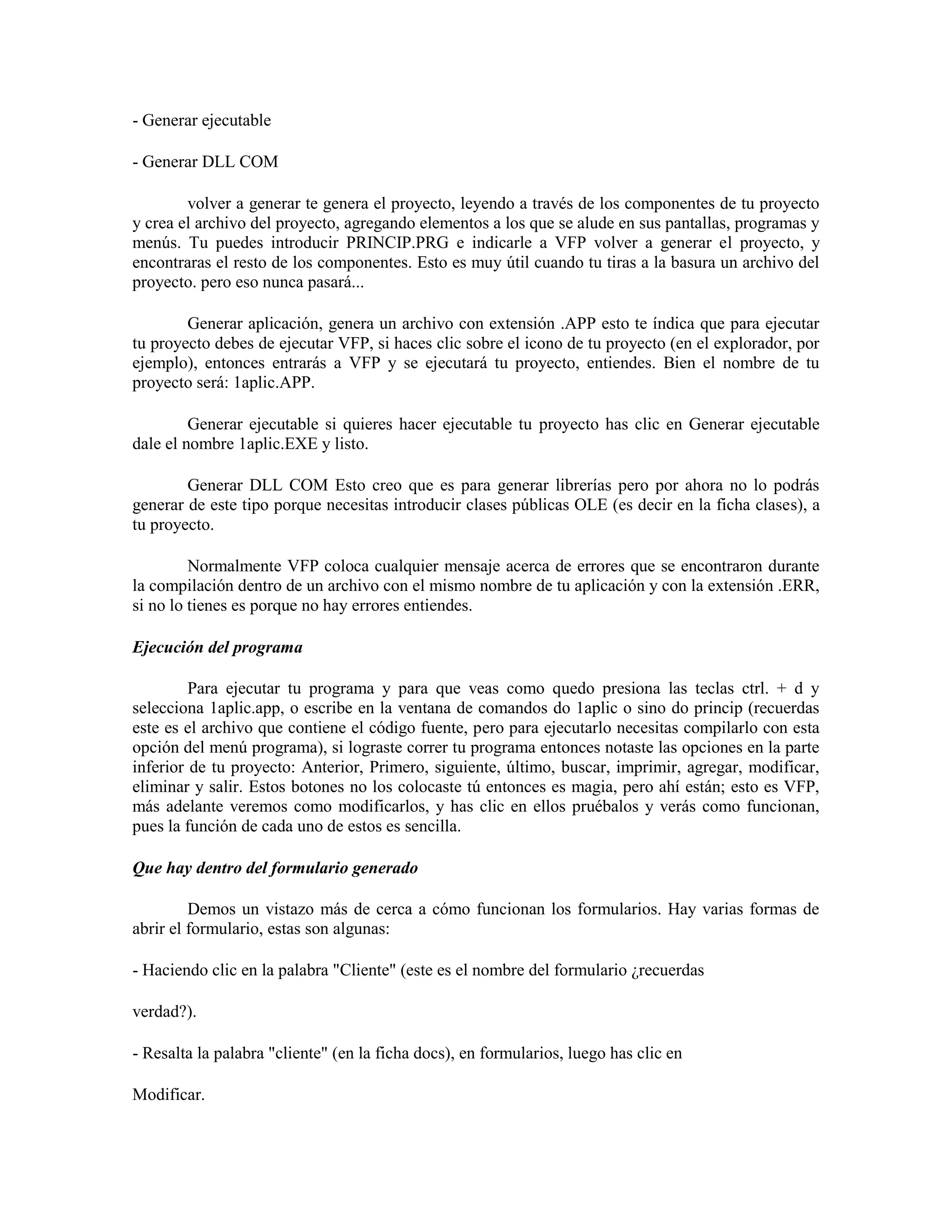 - Generar ejecutable

- Generar DLL COM

        volver a generar te genera el proyecto, leyendo a través de los componentes de tu proyecto
y crea el archivo del proyecto, agregando elementos a los que se alude en sus pantallas, programas y
menús. Tu puedes introducir PRINCIP.PRG e indicarle a VFP volver a generar el proyecto, y
encontraras el resto de los componentes. Esto es muy útil cuando tu tiras a la basura un archivo del
proyecto. pero eso nunca pasará...

        Generar aplicación, genera un archivo con extensión .APP esto te índica que para ejecutar
tu proyecto debes de ejecutar VFP, si haces clic sobre el icono de tu proyecto (en el explorador, por
ejemplo), entonces entrarás a VFP y se ejecutará tu proyecto, entiendes. Bien el nombre de tu
proyecto será: 1aplic.APP.

         Generar ejecutable si quieres hacer ejecutable tu proyecto has clic en Generar ejecutable
dale el nombre 1aplic.EXE y listo.

        Generar DLL COM Esto creo que es para generar librerías pero por ahora no lo podrás
generar de este tipo porque necesitas introducir clases públicas OLE (es decir en la ficha clases), a
tu proyecto.

         Normalmente VFP coloca cualquier mensaje acerca de errores que se encontraron durante
la compilación dentro de un archivo con el mismo nombre de tu aplicación y con la extensión .ERR,
si no lo tienes es porque no hay errores entiendes.

Ejecución del programa

         Para ejecutar tu programa y para que veas como quedo presiona las teclas ctrl. + d y
selecciona 1aplic.app, o escribe en la ventana de comandos do 1aplic o sino do princip (recuerdas
este es el archivo que contiene el código fuente, pero para ejecutarlo necesitas compilarlo con esta
opción del menú programa), si lograste correr tu programa entonces notaste las opciones en la parte
inferior de tu proyecto: Anterior, Primero, siguiente, último, buscar, imprimir, agregar, modificar,
eliminar y salir. Estos botones no los colocaste tú entonces es magia, pero ahí están; esto es VFP,
más adelante veremos como modificarlos, y has clic en ellos pruébalos y verás como funcionan,
pues la función de cada uno de estos es sencilla.

Que hay dentro del formulario generado

         Demos un vistazo más de cerca a cómo funcionan los formularios. Hay varias formas de
abrir el formulario, estas son algunas:

- Haciendo clic en la palabra "Cliente" (este es el nombre del formulario ¿recuerdas

verdad?).

- Resalta la palabra "cliente" (en la ficha docs), en formularios, luego has clic en

Modificar.
 