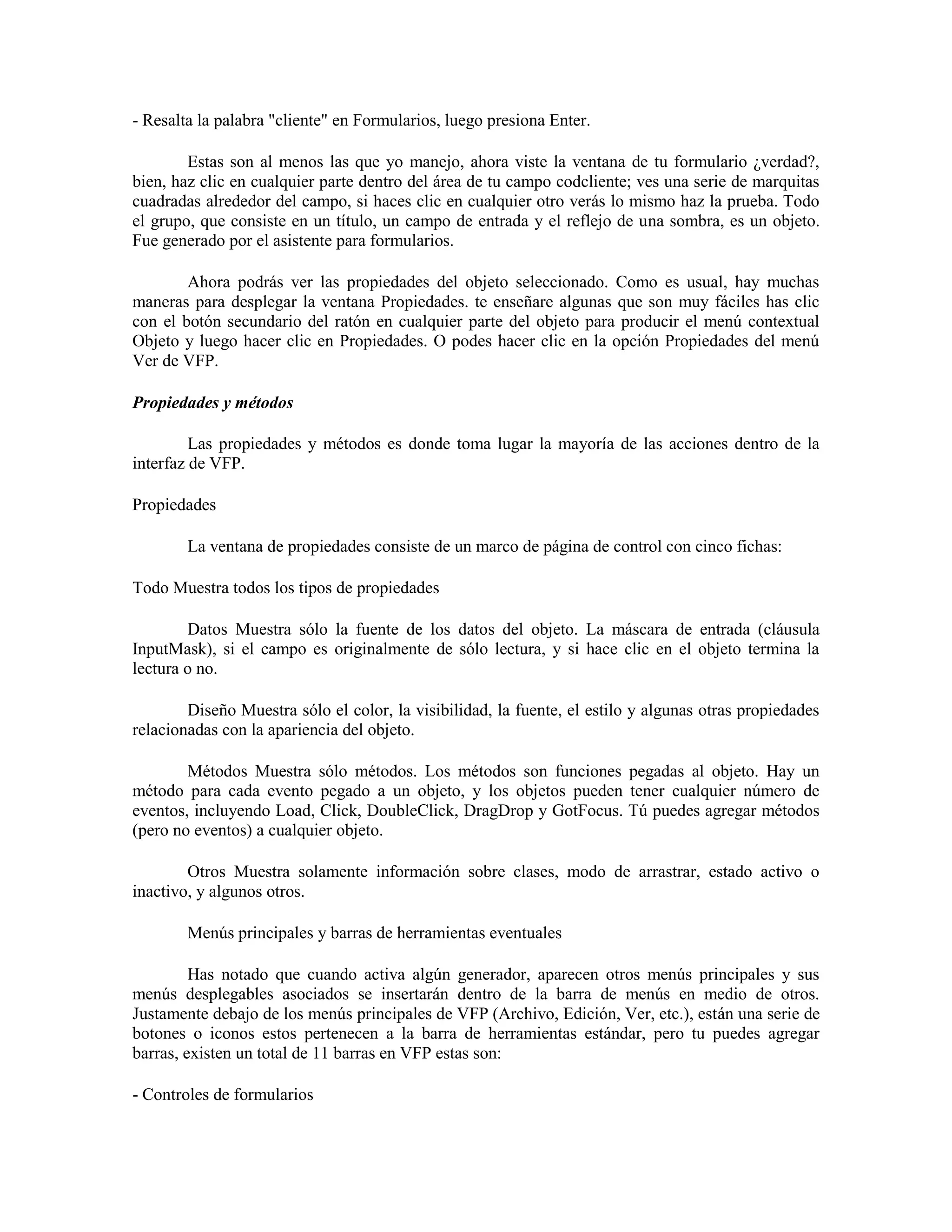 - Resalta la palabra "cliente" en Formularios, luego presiona Enter.

        Estas son al menos las que yo manejo, ahora viste la ventana de tu formulario ¿verdad?,
bien, haz clic en cualquier parte dentro del área de tu campo codcliente; ves una serie de marquitas
cuadradas alrededor del campo, si haces clic en cualquier otro verás lo mismo haz la prueba. Todo
el grupo, que consiste en un título, un campo de entrada y el reflejo de una sombra, es un objeto.
Fue generado por el asistente para formularios.

        Ahora podrás ver las propiedades del objeto seleccionado. Como es usual, hay muchas
maneras para desplegar la ventana Propiedades. te enseñare algunas que son muy fáciles has clic
con el botón secundario del ratón en cualquier parte del objeto para producir el menú contextual
Objeto y luego hacer clic en Propiedades. O podes hacer clic en la opción Propiedades del menú
Ver de VFP.

Propiedades y métodos

         Las propiedades y métodos es donde toma lugar la mayoría de las acciones dentro de la
interfaz de VFP.

Propiedades

        La ventana de propiedades consiste de un marco de página de control con cinco fichas:

Todo Muestra todos los tipos de propiedades

        Datos Muestra sólo la fuente de los datos del objeto. La máscara de entrada (cláusula
InputMask), si el campo es originalmente de sólo lectura, y si hace clic en el objeto termina la
lectura o no.

        Diseño Muestra sólo el color, la visibilidad, la fuente, el estilo y algunas otras propiedades
relacionadas con la apariencia del objeto.

        Métodos Muestra sólo métodos. Los métodos son funciones pegadas al objeto. Hay un
método para cada evento pegado a un objeto, y los objetos pueden tener cualquier número de
eventos, incluyendo Load, Click, DoubleClick, DragDrop y GotFocus. Tú puedes agregar métodos
(pero no eventos) a cualquier objeto.

        Otros Muestra solamente información sobre clases, modo de arrastrar, estado activo o
inactivo, y algunos otros.

        Menús principales y barras de herramientas eventuales

         Has notado que cuando activa algún generador, aparecen otros menús principales y sus
menús desplegables asociados se insertarán dentro de la barra de menús en medio de otros.
Justamente debajo de los menús principales de VFP (Archivo, Edición, Ver, etc.), están una serie de
botones o iconos estos pertenecen a la barra de herramientas estándar, pero tu puedes agregar
barras, existen un total de 11 barras en VFP estas son:

- Controles de formularios
 