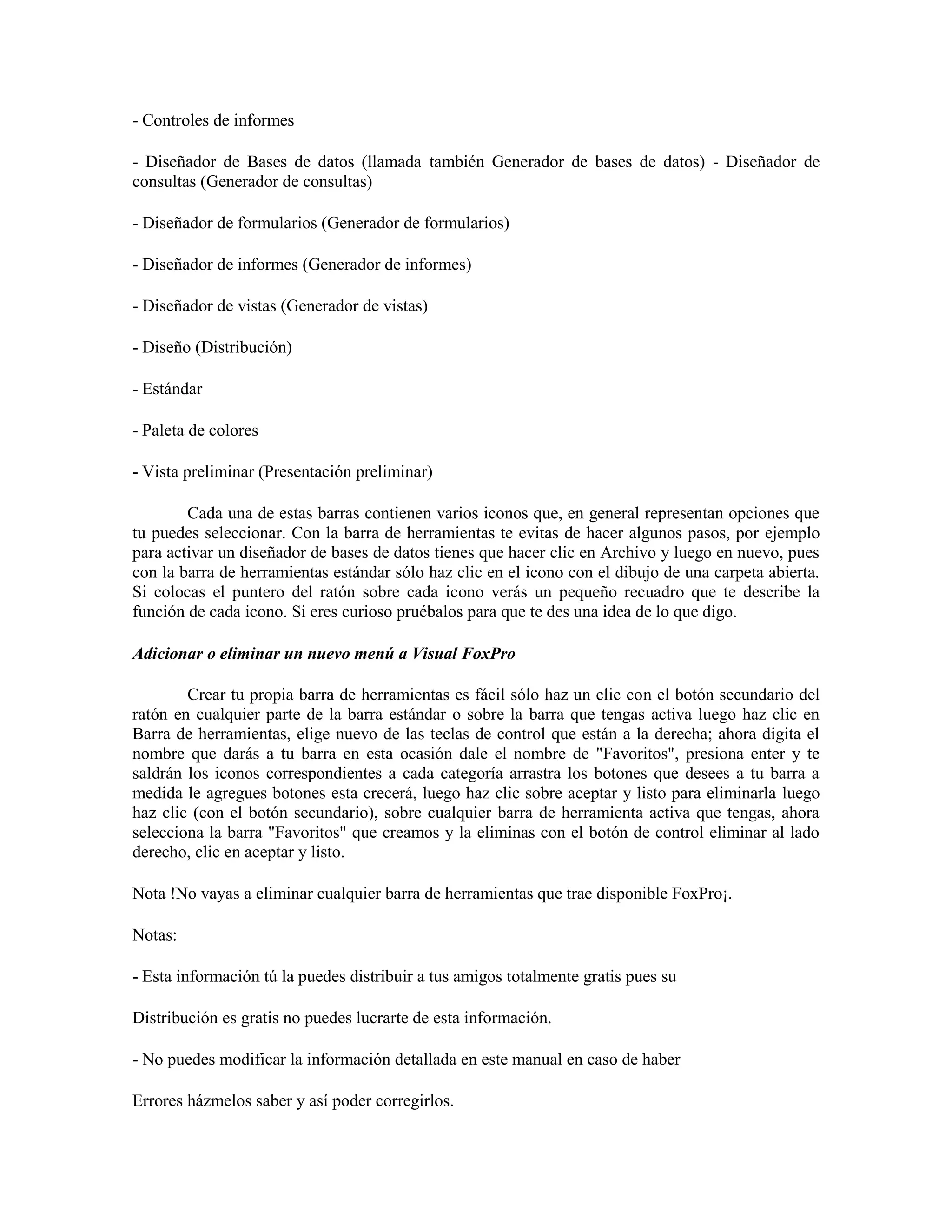 - Controles de informes

- Diseñador de Bases de datos (llamada también Generador de bases de datos) - Diseñador de
consultas (Generador de consultas)

- Diseñador de formularios (Generador de formularios)

- Diseñador de informes (Generador de informes)

- Diseñador de vistas (Generador de vistas)

- Diseño (Distribución)

- Estándar

- Paleta de colores

- Vista preliminar (Presentación preliminar)

        Cada una de estas barras contienen varios iconos que, en general representan opciones que
tu puedes seleccionar. Con la barra de herramientas te evitas de hacer algunos pasos, por ejemplo
para activar un diseñador de bases de datos tienes que hacer clic en Archivo y luego en nuevo, pues
con la barra de herramientas estándar sólo haz clic en el icono con el dibujo de una carpeta abierta.
Si colocas el puntero del ratón sobre cada icono verás un pequeño recuadro que te describe la
función de cada icono. Si eres curioso pruébalos para que te des una idea de lo que digo.

Adicionar o eliminar un nuevo menú a Visual FoxPro

        Crear tu propia barra de herramientas es fácil sólo haz un clic con el botón secundario del
ratón en cualquier parte de la barra estándar o sobre la barra que tengas activa luego haz clic en
Barra de herramientas, elige nuevo de las teclas de control que están a la derecha; ahora digita el
nombre que darás a tu barra en esta ocasión dale el nombre de "Favoritos", presiona enter y te
saldrán los iconos correspondientes a cada categoría arrastra los botones que desees a tu barra a
medida le agregues botones esta crecerá, luego haz clic sobre aceptar y listo para eliminarla luego
haz clic (con el botón secundario), sobre cualquier barra de herramienta activa que tengas, ahora
selecciona la barra "Favoritos" que creamos y la eliminas con el botón de control eliminar al lado
derecho, clic en aceptar y listo.

Nota !No vayas a eliminar cualquier barra de herramientas que trae disponible FoxPro¡.

Notas:

- Esta información tú la puedes distribuir a tus amigos totalmente gratis pues su

Distribución es gratis no puedes lucrarte de esta información.

- No puedes modificar la información detallada en este manual en caso de haber

Errores házmelos saber y así poder corregirlos.
 
