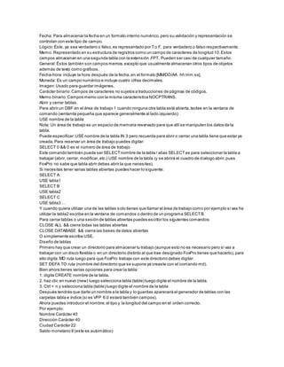 Fecha: Para almacenar la fecha en un formato interno numérico,pero su validación y representación se
controlan con este tipo de campo.
Lógico:Éste, ya sea verdadero o falso,es representado por To F, para verdadero o falso respectivamente.
Memo: Representado en su estructura de registros como un campo de caracteres de longitud 10.Estos
campos almacenan en una segunda tabla con la extensión .FPT. Pueden ser casi de cualquier tamaño.
General:Éstos también son campos memos,excepto que usualmente almacenan otros tipos de objetos
además de texto como gráficos.
Fecha-hora:incluye la hora después de la fecha,en el formato [MM/DD/AA hh:mm:ss].
Moneda: Es un campo numérico e incluye cuatro cifras decimales.
Imagen:Usado para guardar imágenes.
Carácter binario:Campos de caracteres no sujetos a traducciones de páginas de códigos.
Memo binario:Campos memo con la misma característica NOCPTRANS.
Abrir y cerrar tablas.
Para abrir un DBF en el área de trabajo 1 cuando ninguna otra tabla está abierta,teclee en la ventana de
comando (ventanita pequeña que aparece generalmente al lado izquierdo):
USE nombre de la tabla
Nota: Un área de trabajo es un espacio de memoria reservado para que allíse manipulen los datos de la
tabla.
Puede especificar:USE nombre de la tabla IN 3 pero recuerda para abrir o cerrar una tabla tiene que estar ya
creada.Para reservar un área de trabajo puedes digitar:
SELECT 0 && 0 es el número de área de trabajo
Este comando también puede ser SELECTnombre de la tabla / alias SELECTes para seleccionar la tabla a
trabajar (abrir, cerrar, modificar,etc.) USE nombre de la tabla (y se abrirá el cuadro de dialogo abrir,pues
FoxPro no sabe que tabla abrir debes abrir la que necesites).
Si necesitas tener varias tablas abiertas puedes hacer lo siguiente:
SELECT A
USE tabla1
SELECT B
USE tabla2
SELECT C
USE tabla3 …
Y cuando quiera utilizar una de las tablas solo tienes que llamar el área de trabajo como por ejemplo si vas ha
utilizar la tabla2 escribe en la ventana de comandos o dentro de un programa SELECTB.
Para cerrar tablas o una sesión de tablas abiertas puedes escribir los siguientes comandos:
CLOSE ALL && cierra todas las tablas abiertas
CLOSE DATABASE && cierra las bases de datos abiertas
O simplemente escribe USE.
Diseño de tablas
Primero hay que crear un directorio para almacenar tu trabajo (aunque esto no es necesario pero si vas a
trabajar con un disco flexible o en un directorio distinto al que trae designado FoxPro tienes que hacerlo),para
ello digita:MD ruta luego para que FoxPro trabaje con este directorio debes digitar:
SET DEFA TO ruta (nombre del directorio que se supone ya creaste con el comando md).
Bien ahora tienes varias opciones para crear la tabla:
1. digita CREATE nombre de la tabla.
2. haz clic en nuevo (new) luego selecciona tabla (table) luego digite el nombre de la tabla.
3. Ctrl + n y selecciona tabla (table) luego digite el nombre de la tabla
Después tendrás que darle un nombre a la tabla y lo guardas aparecerá el generador de tablas con las
carpetas tabla e índice (si es VFP 6.0 estará también campos).
Ahora puedes introducir el nombre,el tipo y la longitud del campo en el orden correcto.
Por ejemplo:
Nombre Carácter 40
Dirección Carácter 40
Ciudad Carácter 22
Saldo monetario 8 (este es automático)
 