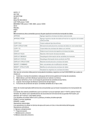 GOTO 17
GO TOP
GO BOTTOM
SKIP -3
DELETE RECORD 6
LIST FOR precio >1200
BROWSE FOR precio >=900 .AND. precio <2500
GO 6
RECALL
PACK
ZAP
Mencionaremos otros comandos que son de gran ayuda al momento de manipular los datos:
APPEND Agrega registros a la base de datos seleccionada
APPEND FROM Agrega registros desde otra tabla al final de los registros de la tabla
seleccionada
COPY FILE Copia cualquier tipo de archivos
COPY STRUCTURE Almacena la estructura de una base de datos en una nueva base
COPY TO Copia datos de una base de datos a un archivo
COUNT Determina el nùmero de registro en la base de datos
DISPLAY FILES Muestra información de base de datos
DISPLAY MEMORY Despliega la información de las variables de memoria
DISPLAY STATUS Despliega información de la condición de FOX
DISPLAY STRUCTURE Muestra la estructura de una base de datos
MODIFY COMMAND Abre una ventana de modificación de texto
MODIFY STRUCTURE Modifica la estructura de una base de datos
REPLACE Actualiza los registros en una base de datos
Otro tipo de comandos útiles para la manipulación de tablas y registros son las FUNCIONES,las cuales se
dividen en:
a. Cadenas o manejo de caracteres:este grupo de funciones gestiona el manejo de caracteres.
b. Matemáticas:permiten efectauar operaciones con valores numéricos.
c. Manejo de fechas y hora: se encarga de gesstionar las variables de tipo fecha.
d. Lógicas:Se encargan de efectuar operaciones de tipo lógico.
e. Funciones de converción de tipos:conviertes variables de un tipo a otro.
Antes de mostrar ejemplos definiremos dos componentes que se hacen necesarios en la manipulación de
datos:
Constante:Son valores predefinidos que no cambian nunca por ejemplo:valor1=15478,cadena="abcd".
Variable: Se utilizan como identificadores de secciones de memoria donde se guarda información,por
ejemplo:var1=campo1,var2=tabla.campo.
Las variables se pueden definir como:publicas,privadas ylocales ejemplo:
PUBLIC nombre,apellidos
PRIVATE sueldo
Operadores relacionales
Los operadores se utilizan en tiempo de ejecuciòn para unir dos o màs elementos del lenguaje.
Operadores aritméticos
( ) Agrupa subexpresiones
**, ^ Exponenciación
*, / Multiplicaciòn y división
% Módulo (resto de la división)
 