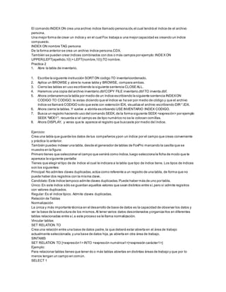 El comando INDEX ON crea una archivo índice llamado persona.idx,el cual tendrá el índice de el archivo
persona.
Una mejor forma de crear un índice y en el cual Fox trabaja a una mejor capacidad es creando un índice
compuesto.
INDEX ON nombre TAG persona
De la forma anterior se crea un archivo índice persona.CDX.
También se pueden crear índices combinados con dos o más campos por ejemplo:INDEX ON
UPPER(LEFT(apellido,10) + LEFT(nombre,10)) TO nombre.
Practica 2
1. Abre la tabla de inventario.
1. Escribe la siguiente instrucción SORTON codigo TO inventarioordenado.
2. Aplica un BROWSE y abre la nueva tabla y BROWSE, compara ambas.
3. Cierra las tablas en uso escribiendo la siguiente sentencia CLOSE ALL.
4. Haremos una copia del archivo inventario.dbfCOPY FILE inventario.dbf TO inventa.dbf.
5. Ahora ordenaremos la tabla por medio de un índice escribiendo la siguiente sentencia INDEXON
CODIGO TO CODIGO; le estas diciendo que el índice va ha ser por medio de código y que el archivo
índice se llamará CODIGO solo que este con extensión IDX, visualiza el archivo escribiendo DIR *.IDX.
6. Ahora cierra la tablas.Y vuelve a abrirla escribiendo USE INVENTARIO INDEX CODIGO.
7. Busca un registro haciendo uso del comando SEEK,de la forma siguiente SEEK <expresión> por ejemplo
SEEK "MO01"; recuerda si el campo es de tipo numérico no se le colocan comillas.
8. Ahora DISPLAY, y veras que te aparece el registro que buscaste por medio del índice.
Ejercicio:
Crea una tabla que guarde los datos de tus compañeros ypon un índice por el campo que creas conveniente
y práctica lo anterior.
También puedes indexar una tabla, desde el generador de tablas de FoxPro marcando la casilla que se
muestra en la figura:
Primero tienes que seleccionar el campo que servirá como índice,luego selecciona la ficha de modo que te
aparezca la siguiente pantalla:
Tienes que elegir el tipo de de índice el cual le indicara a la tabla que tipo de índice tiene. Los tipos de índices
son los siguientes:
Principal:No admites claves duplicadas,actúa como referente a un registro de una tabla, de forma que no
puede haber dos registros con la misma clave.
Candidato:Este índice tampoco admite claves duplicadas.Puede haber más de uno por tabla.
Único:En este índice sólo se guardan aquellos valores que sean distintos entre sí,pero sí admite registros
con valores duplicados.
Regular:Es el índice típico. Admite claves duplicadas.
Relación de Tablas
Normalización
La única y más importante técnica en el desarrollo de base de datos es la capacidad de observar los datos y
ver la base de la estructura de los mismos.Al tener varios datos desordenados yorganizarlos en diferentes
tablas relacionadas entre sí,a este proceso se le llama normalización.
Vincular tablas
SET RELATION TO
Crea una relación entre una base de datos padre,la que deberá estar abierta en el área de trabajo
actualmente seleccionada,y una base de datos hija,ya abierta en otra área de trabajo.
SINTAXIS
SET RELATION TO [<expresión1> INTO <expresión numérica1>|<expresión carácter1>]
Ejemplo:
Para relacionar tablas tienes que tener do o más tablas abiertas en distintas áreas de trabajo y que por lo
menos tengan un campo en común.
SELECT 1
 