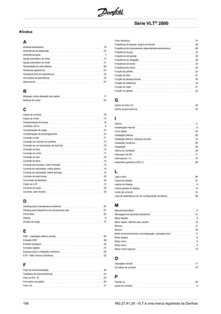 Índice 
A 
Acelerar/desacelerar 78 
Advertência de altatensão 67 
Advertência geral 7 
Ajuste automático do motor 10 
Ajuste automático do motor 21 
Alimentação de rede elétrica 96 
Ambientes agressivos 87 
Amortecimento de ressonância 22 
As funções de advertência 34 
Aterramento 67 
B 
Bloquear contra alteração dos dados 17 
Bobinas de motor 63 
C 
Cabos de controle 76 
Cabos do motor 73 
Características de torque 19 
CHANGE DATA 8 
Compensação de carga 27 
Compensação de escorregamento 27 
Conexão à rede 71 
Conexão de motores em paralelo 72 
Conexão de um transmissor de dois fios 78 
Conexão do freio 73 
Conexão do motor 71 
Conexão do relé 76 
Conexão do terra 73 
Controle de processo, malha fechada 19 
Controle de velocidade, malha aberta 19 
Controle de velocidade, malha fechada 19 
Controle normal/inverso 52 
Conversão de feedback 55 
Cópia via LCP 12 
Corrente do motor 20 
Corrente, valor mínimo 28 
D 
Derating para a temperatura ambiente 87 
Derating para freqüência de chaveamento alta 87 
Dimensões 62 
Display 8 
Divisão da carga 73 
E 
EMC - Instalação elétrica correta 68 
Emissão EMC 88 
Entrada analógica 40 
Entradas digitais 37 
Espaços para a instalação mecânica 66 
ETR - Relé Térmico Eletrônico 25 
F 
Fator de sobremodulação 48 
Feedback de pulso/referência 44 
Filtro de RFI 1B 63 
Formulário de pedido 80 
Freio CA 47 
Série VLT® 2800 
Freio mecânico 74 
Freqüência de bypass, largura de banda 36 
Freqüência de chaveamento dependenteda temperatura 88 
Freqüência de jog 33 
Freqüência de partida 25 
Freqüência de religação 28 
Freqüência de saída 30 
Freqüência do motor 20 
Função da partida 23 
Função de freio 47 
Função de parada precisa 45 
Função de referência 33 
Função de reset 47 
Função na parada 24 
G 
Ganho do freio CA 28 
Ganho proporcional do 50 
I 
Idioma 11 
Inicialização manual 8 
Início rápido 54 
Instalação Elétrica 69 
Instalação elétrica, cabosde controle 75 
Instalação mecânica 66 
Integração 66 
Interno do ventilador 28 
Interruptor de RFI 71 
Interruptores 1-4 76 
Isolamento galvànico (PELV) 88 
L 
Lado a lado 66 
Leitura do display 81 
Leitura do Display 8 
Leitura grande do display 13 
Limite de corrente 34 
Lista de parâmetros com as configurações de fábrica 99 
M 
Manual Automático 9 
Mensagens de advertências/alarme 81 
Menu Rápido 9 
Menu rápido, definido pelo usuário 18 
Mínima 31 
Mínimo 48 
Modo de funcionamento na energização, operação local 17 
Modo display 8 
Modo menu 9 
Modo menu 9 
Modo motor especial 19 
O 
Operação manual 17 
Os cabos de controle 75 
P 
Padrão UL 90 
painel de controle 8 
106 MG.27.A1.28 - VLT é uma marca registrada da Danfoss 
 
