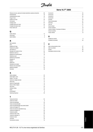 Palavras de aviso, palavras de estado estendido e palavras de alarme 86 
Partida/parada 78 
Partida/parada por pulso 78 
Plugue D-Sub 77 
Potência do motor 20 
Pré-fusíveis 71 
Proteção extra 67 
Proteção térmica do motor 25 
Proteção térmicado motor 73 
Pulso máximo 29 44 
Q 
Quatro Setups 12 
Quick Menu 9 
QUICK MENU 8 
R 
Raiz quadrada 55 
RCD 73 
Reatância de fuga 28 
Reatância do estator 22 
rede elétrica IT 71 
Redução da Tensão do Freio 55 
Referência Catch up 34 
Referência do potenciômetro 78 
Referência local 11 
Referência pré-ajustada 33 
Relação U/f 27 
Relativo 33 
Relês RCD 67 
Resistência do estator 21 
Retardo comp velocidade 46 
Retardo da partida 23 
Reversão 38 
S 
Saída analógica 42 
Saída digital / pulso 44 
Saídas 1-3 do relé 43 
Sentido de rotação domotor 72 
Setup ativo 12 
Setup de Programação 12 
Setup do Menu Rápido 18 
Slow down 34 
Software Dialog 76 
Soma 33 
STOP/RESET 8 
Switching frequency 48 
T 
Tampa de terminal 63 
Teclas de controle 8 
Tempo de aceleração 32 
Tempo de desaceleração 32 
Tempo de desaceleração para parada rápida 33 
Tempo de frenagem CC 24 
Tempo de rampa de velocidade do jog 32 
Tensão de frenagem CC 26 
Tensão de partida 26 
Tensão de reset, Vetor 29 
Tensão de retenção CC 27 
Tensão do motor 20 
Terminais 78 
Terminais de controle 74 
Série VLT® 2800 
Terminal 42 42 
Terminal 46 44 
Terminal 53 40 
Terminal 60 41 
Termistor 39 
Teste de alta tensão 67 
Thermistor 25 
Time out 41 
Tipo de rampa 31 
Torque constante 19 
Torque de Aperto, Terminais de Potência 74 
Torque de partida 23 
Torque variável 19 
U 
Unidade de controle 8 
Unidades de processo 49 
V 
Valor de desconexão do freio 27 
Valor do contador 46 
Variada 98 
Velocidade nominal do motor 20 
MG.27.A1.28 - VLT é uma marca registrada da Danfoss 107 
Índice 
