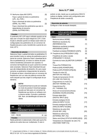 Nenhuma cópia (NO COPY) [0] 
Faça o upload de todos os parâmetros 
(UPL. ALL PAR.) [1] 
Faça o download de todos os parâmetros 
(DWNL. ALL PAR.) [2] 
Faça o download dos parâmetros que são in-dependentes 
do tamanho 
(DWNL.OUTPIND.PAR.) [3] 
Funcão: 
O parâmetro 007 LCP copy é utilizado quando se de-seja 
usar a função de cópia integral do LCP 2. Esta 
função é utilizada quando se deseja copiar todos as 
configurações dos parâmetros de um conversor de 
freqüências para o outro, transferindo o painel de con-trole 
LCP 2. 
Descricão da selecão: 
Selecione Fazer o upload de todos os parâmetros [1] 
para transferir todos os valores de parâmetros para o 
painel de controle. Selecione Fazer o download de to-dos 
os parâmetros [2], se todos os valores de parâ-metros 
transferidos precisarem ser copiados no 
conversor de freqüências ao qual o painel de controle 
está conectado. Selecione Fazer download dos par. 
que são independentes de tamanho. [3], para copiar 
somente os parâmetros independentes de tamanho. 
É utilizado ao fazer o download para um conversor de 
freqüências com um valor de potência nominal dife-rente 
daquele que deu origem à configuração de pa-râmetros. 
NOTA! 
O upload/download só pode ser realizado 
no modo de parada.O download somen-te 
pode ser feito para um conversor de 
freqüências que tenha um software com 
a mesma versão. Consulte o parâmetro 
626 Num. de identificação do banco de 
dados. 
008 Escala da freqüência de saída no dis-play 
(FREQUENCY SCALE) 
Valor: 
0.01 - 100.00 1.00 
Funcão: 
Neste parâmetro é selecionado o fator pelo qual a fre-qüência 
de saída deve ser multiplicada. O valor é 
Série VLT® 2800 
exibido na tela, desde que os parâmetros 009-012 
Leitura no display tenham sido configurados para 
Freqüência de saída x escala [5]. 
Descricão da selecão: 
Configurar o fator de escala desejado. 
009 Leitura grande do display 
(DISPLAY LINE 2) 
Valor: 
Nenhuma leitura (NONE) [0] 
Referência resultante [%] 
(REFERENCE [%]) [1] 
Referência resultante [unidade] 
(REFERENCE [UNIT]) [2] 
Feedback [unidade] (FEEDBACK [UNIT]) [3] 
Freqüência [Hz] (FREQUENCY [HZ]) [4] 
Freqüência de saída x escala 
(FREQUENCY X SCALE) [5] 
Corrente do motor [A] (MOTOR CURRENT 
[A]) [6] 
Torque [%] (TORQUE [%]) [7] 
Potência [kW] (POWER [KW]) [8] 
Potência [HP] (POWER [HP][US]) [9] 
Tensão do motor [V] 
(MOTOR VOLTAGE [V]) [11] 
Tensão do barramento CC [V] 
(DC LINK VOLTAGE [V]) [12] 
Carga térmica no motor [%] 
(MOTOR THERMAL [%]) [13] 
Carga térmica [%] 
(FC. THERMAL [%]) [14] 
Horas em funcionamento [Horas] 
(RUNNING HOURS [HOURS]) [15] 
Entrada digital [Bin] 
(DIGITAL INPUT [bin]) [16] 
Entrada analógica 53 [V] 
(ANALOG INPUT 53 [V]) [17] 
Entrada analógica 60 [mA] 
(ANALOG INPUT 60 [MA]) [19] 
Referência de pulso [Hz] 
(PULSE REF. [HZ]) [20] 
Referência externa [%] 
(EXTERNAL REF. [%]) [21] 
Status word [Hex] (STATUS WORD [HEX]) [22] 
Temperatura do dissipador de calor [°C] 
(HEATSINK TEMP [°C]) [25] 
= programação de fábrica, () = texto no display, [] = Valores utilizados para a comunicação através da porta serial 
MG.27.A1.28 - VLT é uma marca registrada da Danfoss 13 
Programação 
 