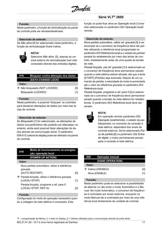 Funcão: 
Neste parâmetro, a função de reinicialização do painel 
de controle pode ser ativada/desativada. 
Descricão da selecão: 
Se Não ativa [0] for selecionado neste parâmetro, a 
função de reinicialização ficará inativa. 
NOTA! 
Selecione Não ativa [0], apenas se um 
sinal externo de reinicialização tiver sido 
conectado através das entradas digitais. 
018 Bloquear contra alteração dos dados 
(DATA CHANGE LOCK) 
Valor: 
Não bloqueado (NOT LOCKED) [0] 
Bloqueado (LOCKED) [1] 
Funcão: 
Neste parâmetro, é possível ’bloquear’ os controles 
para desativar alterações de dados por meio das te-clas 
de controle. 
Descricão da selecão: 
Se Bloqueado [1] for selecionado, as alterações de 
dados nos parâmetros não poderão ser efetuadas; no 
entanto, ainda será possível fazer alterações de da-dos 
através da comunicação serial. O parâmetro 
009-012 Leitura do display pode ser alterado via painel 
de controle. 
019 Modo de funcionamento na energiza-ção, 
operação local 
(POWER UP ACTION) 
Valor: 
Nova partida automática, utilize a referência 
gravada 
(AUTO RESTART) [0] 
Parada forçada, utilize a referência gravada 
(LOCAL=STOP) [1] 
Parada forçada, programe a ref. para 0 
(LOCAL=STOP, REF=0) [2] 
Funcão: 
Configuração do modo de operação necessário quan-do 
a voltagem da rede elétrica é conectada. Esta 
Série VLT® 2800 
função só pode ficar ativa se Operação local [1] tiver 
sido selecionada no parâmetro 002 Operação local/ 
remota. 
Descricão da selecão: 
Nova partida automática, utilize ref. gravada [0] é se-lecionado 
se o conversor de freqüência deve dar par-tida 
utilizando a referência local (programada no 
parâmetro 003 Referência local) e o estado de partida/ 
parada for estabelecido por meio das teclas de con-trole, 
imediatamente antes de uma queda da tensão 
de rede. 
Parada forçada, use ref. gravada [1] é selecionado se 
o conversor de freqüência deve permanecer parado 
quando a rede elétrica estiver ativada, até que a tecla 
[START] (Partida) seja acionada. Depois de um co-mando 
de partida, a velocidade do motor é aumentada 
até o valor da referência gravada no parâmetro 003 
Referência local. 
Parada forçada, programe a ref. para 0 [2] é selecio-nado 
se o conversor de freqüência deve permanecer 
parado quando a tensão da rede elétrica for restabe-lecida. 
O parâmetro 003 Referência local deve ser 
zerado. 
NOTA! 
Em operação remota (parâmetro 002 
Operação local/remota), o estado da par-tida/ 
parada, no momento da conexão à 
rede elétrica, dependerá dos sinais de 
controle externos. Se for selecionado Pul-so 
de partida [8] no parâmetro 302 Entra-da 
digital, o motor permanecerá parado 
após a conexão à rede elétrica. 
020 Operação manual 
(HAND OPERATION) 
Valor: 
Inativa (DISABLE) [0] 
Ativa (ENABLE) [1] 
Funcão: 
Neste parâmetro pode-se selecionar a possibilidade 
de alternar ou não entre o modo Automático e o Ma-nual. 
No modo Automático, o conversor de freqüênci-as 
é controlado por sinais externos, enquanto no 
modo Manual ele é controlado por meio de uma refe-rência 
local diretamente da unidade de controle. 
= programação de fábrica, () = texto no display, [] = Valores utilizados para a comunicação através da porta serial 
MG.27.A1.28 - VLT é uma marca registrada da Danfoss 17 
Programação 
 