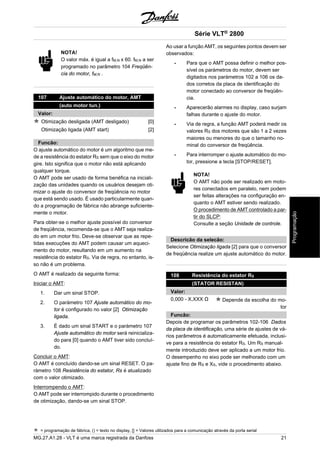 NOTA! 
O valor máx. é igual a fM,N x 60. fM,N a ser 
programado no parâmetro 104 Freqüên-cia 
do motor, fM,N . 
107 Ajuste automático do motor, AMT 
(auto motor tun.) 
Valor: 
Otimização desligada (AMT desligado) [0] 
Otimização ligada (AMT start) [2] 
Funcão: 
O ajuste automático do motor é um algoritmo que me-de 
a resistência do estator RS sem que o eixo do motor 
gire. Isto significa que o motor não está aplicando 
qualquer torque. 
O AMT pode ser usado de forma benéfica na iniciali-zação 
das unidades quando os usuários desejam oti-mizar 
o ajuste do conversor de freqüência no motor 
que está sendo usado. É usado particularmente quan-do 
a programação de fábrica não abrange suficiente-mente 
o motor. 
Para obter-se o melhor ajuste possível do conversor 
de freqüência, recomenda-se que o AMT seja realiza-do 
em um motor frio. Deve-se observar que as repe-tidas 
execuções do AMT podem causar um aqueci-mento 
do motor, resultando em um aumento na 
resistência do estator RS. Via de regra, no entanto, is-so 
não é um problema. 
O AMT é realizado da seguinte forma: 
Iniciar o AMT: 
1. Dar um sinal STOP. 
2. O paràmetro 107 Ajuste automático do mo-tor 
é configurado no valor [2] Otimização 
ligada. 
3. É dado um sinal START e o paràmetro 107 
Ajuste automático do motor será reinicializa-do 
para [0] quando o AMT tiver sido concluí-do. 
Concluir o AMT: 
O AMT é concluído dando-se um sinal RESET. O pa-ràmetro 
108 Resistência do estator, Rs é atualizado 
com o valor otimizado. 
Interrompendo o AMT: 
O AMT pode ser interrompido durante o procedimento 
de otimização, dando-se um sinal STOP. 
Série VLT® 2800 
Ao usar a função AMT, os seguintes pontos devem ser 
observados: 
- Para que o AMT possa definir o melhor pos-sível 
os paràmetros do motor, devem ser 
digitados nos paràmetros 102 a 106 os da-dos 
corretos da placa de identificação do 
motor conectado ao conversor de freqüên-cia. 
- Aparecerão alarmes no display, caso surjam 
falhas durante o ajuste do motor. 
- Via de regra, a função AMT poderá medir os 
valores RS dos motores que são 1 a 2 vezes 
maiores ou menores do que o tamanho no-minal 
do conversor de freqüência. 
- Para interromper o ajuste automático do mo-tor, 
pressione a tecla [STOP/RESET]. 
NOTA! 
O AMT não pode ser realizado em moto-res 
conectados em paralelo, nem podem 
ser feitas alterações na configuração en-quanto 
o AMT estiver sendo realizado. 
O procedimento de AMT controlado a par-tir 
do SLCP: 
Consulte a seção Unidade de controle. 
Descricão da selecão: 
Selecione Otimização ligada [2] para que o conversor 
de freqüência realize um ajuste automático do motor. 
108 Resistência do estator RS 
(STATOR RESISTAN) 
Valor: 
0,000 - X,XXX Ω Depende da escolha do mo-tor 
Funcão: 
Depois de programar os parâmetros 102-106 Dados 
da placa de identificação, uma série de ajustes de vá-rios 
parâmetros é automaticamente efetuada, inclusi-ve 
para a resistência do estator RS. Um RS manual-mente 
introduzido deve ser aplicado a um motor frio. 
O desempenho no eixo pode ser melhorado com um 
ajuste fino de RS e XS, vide o procedimento abaixo. 
= programação de fábrica, () = texto no display, [] = Valores utilizados para a comunicação através da porta serial 
MG.27.A1.28 - VLT é uma marca registrada da Danfoss 21 
Programação 
 