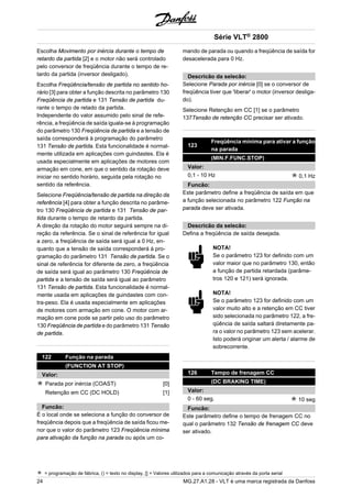 Escolha Movimento por inércia durante o tempo de 
retardo da partida [2] e o motor não será controlado 
pelo conversor de freqüência durante o tempo de re-tardo 
da partida (inversor desligado). 
Escolha Freqüência/tensão de partida no sentido ho-rário 
[3] para obter a função descrita no parâmetro 130 
Freqüência de partida e 131 Tensão de partida du-rante 
o tempo de retado da partida. 
Independente do valor assumido pelo sinal de refe-rência, 
a freqüência de saída iguala-se à programação 
do parâmetro 130 Freqüência de partida e a tensão de 
saída corresponderá à programação do parâmetro 
131 Tensão de partida. Esta funcionalidade é normal-mente 
utilizada em aplicações com guindastes. Ela é 
usada especialmente em aplicações de motores com 
armação em cone, em que o sentido da rotação deve 
iniciar no sentido horário, seguida pela rotação no 
sentido da referência. 
Selecione Freqüência/tensão de partida na direção da 
referência [4] para obter a função descrita no parâme-tro 
130 Freqüência de partida e 131 Tensão de par-tida 
durante o tempo de retardo da partida. 
A direção da rotação do motor seguirá sempre na di-reção 
da referência. Se o sinal de referência for igual 
a zero, a freqüência de saída será igual a 0 Hz, en-quanto 
que a tensão de saída corresponderá à pro-gramação 
do parâmetro 131 Tensão de partida. Se o 
sinal de referência for diferente de zero, a freqüência 
de saída será igual ao parâmetro 130 Freqüência de 
partida e a tensão de saída será igual ao parâmetro 
131 Tensão de partida. Esta funcionalidade é normal-mente 
usada em aplicações de guindastes com con-tra- 
peso. Ela é usada especialmente em aplicações 
de motores com armação em cone. O motor com ar-mação 
em cone pode se partir pelo uso do parâmetro 
130 Freqüência de partida e do parâmetro 131 Tensão 
de partida. 
122 Função na parada 
(FUNCTION AT STOP) 
Valor: 
Parada por inércia (COAST) [0] 
Retenção em CC (DC HOLD) [1] 
Funcão: 
É o local onde se seleciona a função do conversor de 
freqüência depois que a freqüência de saída ficou me-nor 
que o valor do parâmetro 123 Freqüência mínima 
para ativação da função na parada ou após um co-mando 
Série VLT® 2800 
de parada ou quando a freqüência de saída for 
desacelerada para 0 Hz. 
Descricão da selecão: 
Selecione Parada por inércia [0] se o conversor de 
freqüência tiver que 'liberar' o motor (inversor desliga-do). 
Selecione Retenção em CC [1] se o parâmetro 
137Tensão de retenção CC precisar ser ativado. 
123 Freqüência mínima para ativar a função 
na parada 
(MIN.F.FUNC.STOP) 
Valor: 
0,1 - 10 Hz 0,1 Hz 
Funcão: 
Este parâmetro define a freqüência de saída em que 
a função selecionada no parâmetro 122 Função na 
parada deve ser ativada. 
Descricão da selecão: 
Defina a freqüência de saída desejada. 
NOTA! 
Se o parâmetro 123 for definido com um 
valor maior que no parâmetro 130, então 
a função de partida retardada (parâme-tros 
120 e 121) será ignorada. 
NOTA! 
Se o parâmetro 123 for definido com um 
valor muito alto e a retenção em CC tiver 
sido selecionada no parâmetro 122, a fre-qüência 
de saída saltará diretamente pa-ra 
o valor no parâmetro 123 sem acelerar. 
Isto poderá originar um alerta / alarme de 
sobrecorrente. 
126 Tempo de frenagem CC 
(DC BRAKING TIME) 
Valor: 
0 - 60 seg. 10 seg 
Funcão: 
Este parâmetro define o tempo de frenagem CC no 
qual o parâmetro 132 Tensão de frenagem CC deve 
ser ativado. 
= programação de fábrica, () = texto no display, [] = Valores utilizados para a comunicação através da porta serial 
24 MG.27.A1.28 - VLT é uma marca registrada da Danfoss 
 