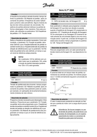 Funcão: 
A freqüência da partida é ativada durante o tempo de-finido 
no parâmetro 120 Retardo na partida , após um 
comando de partida. A freqüência de saída 'saltará' 
para o próximo valor pré-definido. Alguns motores do 
tipo de rotor cônico precisam de uma tensão / fre-qüência 
de partida adicional (reforço) na partida de 
forma a desengatar o freio mecànico. Para este pro-pósito, 
são utilizados os parâmetros 130 Freqüência 
de partida e 131 Tensão inicial. 
Descricão da selecão: 
Defina a freqüência de partida necessária. Como pré-condição, 
o parâmetro 121 Função na partida deve 
estar definido como Freqüência/tensão de partida no 
sentido horário [3] ou Freqüência/tensão de partida na 
direção da referência [4] e que no parâmetro 120 Re-tardo 
de partida tenha sido definido um tempo e que 
um sinal de referência esteja presente. 
NOTA! 
Se o parâmetro 123 for definido com um 
valor maior que no parâmetro 130, então 
a função de partida retardada (parâme-tros 
120 e 121) será ignorada. 
131 Tensão de partida 
(INITIAL VOLTAGE) 
Valor: 
0,0 - 200,0 V 0,0 V 
Funcão: 
Tensão de partida está ativa durante o tempo progra-mado 
no parâmetro 120 Retardo na partida, após um 
comando de partida. Este parâmetro pode ser usado, 
por exemplo, em aplicações de levantamento/abaixa-mento 
(motores de rotor cônico). 
Descricão da selecão: 
Programe a tensão necessária para desengatar o freio 
mecânico. Presume-se que o parâmetro 121 Função 
na partida, tenha sido programado como Freqüência/ 
tensão de partida no sentido horário [3] ou Freqüência/ 
tensão de partida na direção da referência [4] e que 
no parâmetro 120 Retardo de partida tenha sido pro-gramado 
um tempo e que um sinal de referência es-teja 
presente. 
Série VLT® 2800 
132 Tensão de frenagem CC 
(DC BRAKE VOLTAGE) 
Valor: 
0 - 100% da tensão máx. de frenagem CC 0 
Funcão: 
Este parâmetro é utilizado para programar a tensão 
de frenagem CC que deve ser ativada na parada 
quando a freqüência de frenagem CC programada no 
parâmetro 127 Freqüência de ativação da frenagem 
CC for alcançada ou se Frenagem CC inversa for ati-vado 
através de uma entrada digital ou de uma comu-nicação 
serial. A partir daí, a tensão de frenagem CC 
estará ativa durante o tempo programado no parâme-tro 
126 Tempo de frenagem CC. 
Descricão da selecão: 
Para ser programado como um valor percentual da 
tensão máxima de frenagem CC, que depende do mo-tor. 
133 Tensão de partida 
(START VOLTAGE) 
Valor: 
0,00 - 100,00 V Depende da unidade 
Funcão: 
É possível obter-se um torque maior de partida, au-mentando- 
se a tensão da partida. Os motores peque-nos 
(< 1,0 kW) normalmente requerem uma tensão de 
partida alta. 
Descricão da selecão: 
O valor é selecionado prestando-se atenção ao fato 
de que a partida do motor com a carga atual é pouco 
provável. 
Advertência: Se houver exagero no uso 
da tensão de partida, isto pode levar a um 
excesso de energização e a um supera-quecimento 
do motor e o conversor de 
freqüência pode parar de funcionar. 
= programação de fábrica, () = texto no display, [] = Valores utilizados para a comunicação através da porta serial 
26 MG.27.A1.28 - VLT é uma marca registrada da Danfoss 
 