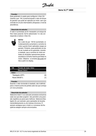 Funcão: 
Este parâmetro é usado para configurar o freio CA. 
Usando o par. 144, é possível ajustar o valor do torque 
do gerador que pode ser aplicado ao motor, sem que 
a tensão do circuito intermediário ultrapasse o nível de 
advertência. 
Descricão da selecão: 
O valor é aumentado se for necessário um torque de 
freio maior possível. Se for selecionado 1,0, isto cor-responde 
a inativar o freio CA. 
NOTA! 
Se o valor do par. 144 for aumentado, si-multaneamente 
aumentará a corrente do 
motor quando forem aplicadas cargas ao 
gerador. Portanto, esse parâmetro só de-ve 
ser mudado se for garantido, durante 
a medição, que a corrente do motor em 
todas as situações operacionais jamais 
excederá a corrente máxima permitida no 
motor. Observe : a corrente não pode ser 
lida a partir do display. 
146 Tensão de reset, Vetor 
(Reset Vetor) 
Valor: 
*Desligado (OFF) [0] 
Reset (RESET) [1] 
Funcão: 
Quando o vetor de tensão é resetado, ele é definido 
para o mesmo ponto de partida cada vez que começa 
um novo processo. 
Descricão da selecão: 
Selecione reset (1) ao executar processos exclusivos 
cada vez que eles surgirem. Isto permitirá uma preci-são 
repetitiva ao parar para melhorar. Selecione Des-ligado 
(0), por exemplo, para operações de levanta-mento/ 
abaixamento ou de motores síncronos. É 
sempre vantajoso que o motor e o conversor de fre-qüência 
estejam sempre sincronizados. 
Série VLT® 2800 
MG.27.A1.28 - VLT é uma marca registrada da Danfoss 29 
Programação 
 
