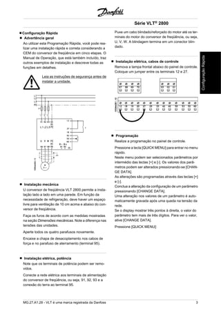 Configuração Rápida 
Advertência geral 
Ao utilizar esta Programação Rápida, você pode rea-lizar 
uma instalação rápida e correta considerando a 
CEM do conversor de freqüência em cinco etapas. O 
Manual de Operação, que está também incluído, traz 
outros exemplos de instalação e descreve todas as 
funções em detalhes. 
Leia as instruções de segurança antes de 
instalar a unidade. 
Instalação mecânica 
U conversor de freqüência VLT 2800 permite a insta-lação 
lado a lado em uma parede. Em função da 
necessidade de refrigeração, deve haver um espaço 
livre para ventilação de 10 cm acima e abaixo do con-versor 
de freqüência. 
Faça os furos de acordo com as medidas mostradas 
na seção Dimensões mecânicas. Note a diferença nas 
tensões das unidades. 
Aperte todos os quatro parafusos novamente. 
Encaixe a chapa de desacoplamento nos cabos de 
força e no parafuso de aterramento (terminal 95). 
Instalação elétrica, potência 
Note que os terminais de potência podem ser remo-vidos. 
Conecte a rede elétrica aos terminais de alimentação 
do conversor de freqüência, ou seja, 91, 92, 93 e a 
conexão do terra ao terminal 95. 
Série VLT® 2800 
Puxe um cabo blindado/reforçado do motor até os ter-minais 
do motor do conversor de freqüência, ou seja, 
U, V, W. A blindagem termina em um conector blin-dado. 
Instalação elétrica, cabos de controle 
Remova a tampa frontal abaixo do painel de controle. 
Coloque um jumper entre os terminais 12 e 27. 
Programação 
Realize a programação no painel de controle. 
Pressione a tecla [QUICK MENU] para entrar no menu 
rápido. 
Neste menu podem ser selecionados parâmetros por 
intermédio das teclas [+] e [-]. Os valores dos parâ-metros 
podem ser alterados pressionando-se [CHAN-GE 
DATA]. 
As alterações são programadas através das teclas [+] 
e [-]. 
Conclua a alteração da configuração de um parâmetro 
pressionando [CHANGE DATA]. 
Uma alteração nos valores de um parâmetro é auto-maticamente 
gravada após uma queda na tensão da 
rede. 
Se o display mostrar três pontos à direita, o valor do 
parâmetro tem mais de três dígitos. Para ver o valor, 
ative [CHANGE DATA]. 
Pressione [QUICK MENU]: 
MG.27.A1.28 - VLT é uma marca registrada da Danfoss 3 
Configuração Rápida 
 
