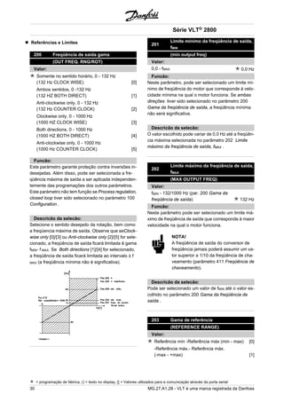 Referências e Limites 
200 Freqüência de saída gama 
(OUT FREQ. RNG/ROT) 
Valor: 
Somente no sentido horário, 0 - 132 Hz 
(132 Hz CLOCK WISE) [0] 
Ambos sentidos, 0 -132 Hz 
(132 HZ BOTH DIRECT) [1] 
Anti-clockwise only, 0 - 132 Hz 
(132 Hz COUNTER CLOCK) [2] 
Clockwise only, 0 - 1000 Hz 
(1000 HZ CLOCK WISE) [3] 
Both directions, 0 - 1000 Hz 
(1000 HZ BOTH DIRECT) [4] 
Anti-clockwise only, 0 - 1000 Hz 
(1000 Hz COUNTER CLOCK) [5] 
Funcão: 
Este paràmetro garante proteção contra inversões in-desejadas. 
Além disso, pode ser selecionada a fre-qüência 
máxima de saída a ser aplicada independen-temente 
das programações dos outros paràmetros. 
Este paràmetro não tem função se Process regulation, 
closed loop tiver sido selecionado no paràmetro 100 
Configuration . 
Descricão da selecão: 
Selecione o sentido desejado da rotação, bem como 
a freqüencia máxima de saída. Observe que seClock-wise 
only [0]/[3] ou Anti-clockwise only [2]/[5] for sele-cionado, 
a freqüência de saída ficará limitada â gama 
fMIN- f MAX. Se Both directions [1]/[4] for selecionado, 
a freqüência de saída ficará limitada ao intervalo ± f 
MAX (a freqüência mínima não é significativa). 
201 
Série VLT® 2800 
Limite mínimo da freqüência de saída, 
fMIN 
(min output freq) 
Valor: 
0,0 - fMAX 0,0 Hz 
Funcão: 
Neste parâmetro, pode ser selecionado um limite mí-nimo 
de freqüência do motor que corresponde à velo-cidade 
mínima na qual o motor funciona. Se ambas 
direções tiver sido selecionado no parâmetro 200 
Gama da freqüência de saída, a freqüência mínima 
não será significativa. 
Descricão da selecão: 
O valor escolhido pode variar de 0,0 Hz até a freqüên-cia 
máxima selecionada no parâmetro 202 Limite 
máximo da freqüência de saída, fMAX . 
202 
Limite máximo da freqüência de saída, 
fMAX 
(MAX OUTPUT FREQ) 
Valor: 
fMIN - 132/1000 Hz (par. 200 Gama da 
freqüência de saída) 132 Hz 
Funcão: 
Neste parâmetro pode ser selecionado um limite má-ximo 
de freqüência de saída que corresponde à maior 
velocidade na qual o motor funciona. 
NOTA! 
A freqüência de saída do conversor de 
freqüência jamais poderá assumir um va-lor 
superior a 1/10 da freqüência de cha-veamento 
(parâmetro 411 Freqüência de 
chaveamento). 
Descricão da selecão: 
Pode ser selecionado um valor de fMIN até o valor es-colhido 
no parâmetro 200 Gama da freqüência de 
saída . 
203 Gama de referência 
(REFERENCE RANGE) 
Valor: 
Referência mín -Referência máx (min - max) [0] 
-Referência máx.- Referência máx. 
(-max - +max) [1] 
= programação de fábrica, () = texto no display, [] = Valores utilizados para a comunicação através da porta serial 
30 MG.27.A1.28 - VLT é uma marca registrada da Danfoss 
 