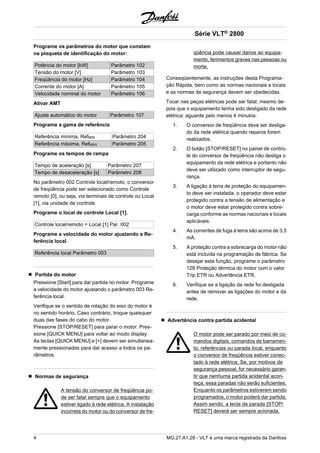 Programe os parâmetros do motor que constam 
na plaqueta de identificação do motor: 
Potência do motor [kW] Parâmetro 102 
Tensão do motor [V] Parâmetro 103 
Freqüência do motor [Hz] Parâmetro 104 
Corrente do motor [A] Parâmetro 105 
Velocidade nominal do motor Parâmetro 106 
Ativar AMT 
Ajuste automático do motor Parâmetro 107 
Programe a gama de referência 
Referência mínima, RefMIN Parâmetro 204 
Referência máxima, RefMAX Parâmetro 205 
Programe os tempos de rampa 
Tempo de aceleração [s] Parâmetro 207 
Tempo de desaceleração [s] Parâmetro 208 
No parâmetro 002 Controle local/remoto, o conversor 
de freqüência pode ser selecionado como Controle 
remoto [0], ou seja, via terminais de controle ou Local 
[1], via unidade de controle. 
Programe o local de controle Local [1]. 
Controle local/remoto = Local [1] Par. 002 
Programe a velocidade do motor ajustando a Re-ferência 
local. 
Referência local Parâmetro 003 
Partida do motor 
Pressione [Start] para dar partida no motor. Programe 
a velocidade do motor ajustando o parâmetro 003 Re-ferência 
local. 
Verifique se o sentido de rotação do eixo do motor é 
no sentido horário. Caso contrário, troque quaisquer 
duas das fases do cabo do motor. 
Pressione [STOP/RESET] para parar o motor. Pres-sione 
[QUICK MENU] para voltar ao modo display. 
As teclas [QUICK MENU] e [+] devem ser simultanea-mente 
pressionadas para dar acesso a todos os pa-râmetros. 
Normas de segurança 
A tensão do conversor de freqüência po-de 
ser fatal sempre que o equipamento 
estiver ligado à rede elétrica. A instalação 
incorreta do motor ou do conversor de fre-qüência 
Série VLT® 2800 
pode causar danos ao equipa-mento, 
ferimentos graves nas pessoas ou 
morte. 
Conseqüentemente, as instruções desta Programa-ção 
Rápida, bem como as normas nacionais e locais 
e as normas de segurança devem ser obedecidas. 
Tocar nas peças elétricas pode ser fatal, mesmo de-pois 
que o equipamento tenha sido desligado da rede 
elétrica: aguarde pelo menos 4 minutos. 
1. O conversor de freqüência deve ser desliga-do 
da rede elétrica quando reparos forem 
realizados. 
2. O botão [STOP/RESET] no painel de contro-le 
do conversor de freqüência não desliga o 
equipamento da rede elétrica e portanto não 
deve ser utilizado como interruptor de segu-rança. 
3. A ligação à terra de proteção do equipamen-to 
deve ser instalada, o operador deve estar 
protegido contra a tensão de alimentação e 
o motor deve estar protegido contra sobre-carga 
conforme as normas nacionais e locais 
aplicáveis. 
4. As correntes de fuga à terra são acima de 3,5 
mA. 
5. A proteção contra a sobrecarga do motor não 
está incluída na programação de fábrica. Se 
desejar esta função, programe o parâmetro 
128 Proteção térmica do motor com o valor 
Trip ETR ou Advertência ETR. 
6. Verifique se a ligação da rede foi desligada 
antes de remover as ligações do motor e da 
rede. 
Advertência contra partida acidental 
O motor pode ser parado por meio de co-mandos 
digitais, comandos de barramen-to, 
referências ou parada local, enquanto 
o conversor de freqüência estiver conec-tado 
à rede elétrica. Se, por motivos de 
segurança pessoal, for necessário garan-tir 
que nenhuma partida acidental acon-teça, 
essa paradas não serão suficientes. 
Enquanto os parâmetros estiverem sendo 
programados, o motor poderá dar partida. 
Assim sendo, a tecla de parada [STOP/ 
RESET] deverá ser sempre acionada, 
4 MG.27.A1.28 - VLT é uma marca registrada da Danfoss 
 