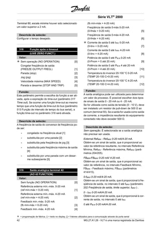 Terminal 60, escala mínima houver sido selecionado 
um valor superior a 2 mA. 
Descricão da selecão: 
Configurar o tempo desejado. 
318 Função após o timeout 
(LIVE ZERO FUNCT.) 
Valor: 
Sem operação (NO OPERATION) [0] 
Congelar freqüência de saída 
(FREEZE OUTPUT FREQ.) [1] 
Parada (stop) [2] 
Jog (jog) [3] 
Velocidade máxima (MAX SPEED) [4] 
Parada e desarme (STOP AND TRIP) [5] 
Funcão: 
Este parâmetro permite a escolha da função a ser ati-vada, 
após a expiração do time-out (parâmetro 317 
Time out). Se ocorrer uma função time-out ao mesmo 
tempo que uma função de time-out do bus (parâmetro 
513 Função de intervalo de tempo do bus serial), a 
função time-out no parâmetro 318 será ativada. 
Descricão da selecão: 
A freqüência de saída do conversor de freqüência po-de 
ser: 
- congelada na freqüência atual [1] 
- substituída por uma parada [2] 
- substituída pela freqüência de jog [3] 
- substituída pela freqüência máxima de saída 
[4] 
- substituída por uma parada com um desar-me 
subseqüente [5] 
319 Saída analógica terminal 42 
(AO 42 FUNCTION) 
Valor: 
Sem função (NO OPERATION) [0] 
Referência externa mín.-máx. 0-20 mA 
(ref mín-máx = 0-20 mA) [1] 
Referência externa mín.-máx. 4-20 mA 
(ref mín-máx = 4-20 mA) [2] 
Feedback mín.-máx. 0-20 mA 
(fb mín-máx = 0-20 mA) [3] 
Feedback mín.-máx. 4-20 mA [4] 
Série VLT® 2800 
(fb mín-máx = 4-20 mA) 
Freqüência de saída 0-máx 0-20 mA 
(0-fmáx = 0-20 mA) [5] 
Freqüência de saída 0-máx 4-20 mA 
(0-fmáx = 4-20 mA) [6] 
Corrente de saída 0 até IINV 0-20 mA 
(0-Iinv = 0-20 mA) [7] 
Corrente de saída 0 até IIINV 4-20 mA 
(0-Iinv = 4-20 mA) [8] 
Potência de saída 0 até PM,N 0-20 mA 
(0-Pnom = 0 até 20 mA) [9] 
Potência de saída 0 até PM,N 4 até 20 mA 
(0-Pnom = 4 até 20 mA) [10] 
Temperatura do inversor 20-100 °C 0-20 mA 
(TEMP 20-100 C=0-20 mA) [11] 
Temperatura do inversor 20-100 °C 4-20 mA 
(TEMP 20-100 C=4-20 mA) [12] 
Funcão: 
A saída analógica pode ser utilizada para determinar 
um valor de processo. É possível escolher dois tipos 
de sinais de saída 0 - 20 mA ou 4 - 20 mA. 
Se for utilizada como saída de tensão (0 - 10 V), deve 
ser instalado um resistor de pull-down de 500 Ω ao 
comum (terminal 55). Se a saída for usada como saída 
de corrente, a impedância resultante do equipamento 
conectado não deve exceder 500 Ω. 
Descricão da selecão: 
Sem operação. É selecionada se a saída analógica 
não precisar ser usada. 
External RefMIN - RefMAX 0-20 mA/4-20 mA. 
Obtém-se um sinal de saída, que é proporcional ao 
valor da referência resultante, no intervalo Referência 
Mínima, RefMIN - Referência máxima, RefMAX (parâ-metros 
204/205). 
FBMIN-FBMAX 0-20 mA/ 4-20 mA. 
Obtém-se um sinal de saída, que é proporcional ao 
valor de referência, no intervalo Feedback Mínimo, 
FBMIN - Feedback máximo, FBMAX (parâmetros 
414/415). 
0-fMAX 0-20 mA/4-20 mA. 
Obtém-se um sinal de saída, que é proporcional à fre-qüência 
de saída, no intervalo 0 até fMAX (parâmetro 
202 Freqüência de saída, limite superior, fMAX ) . 
0 - IINV 0-20 mA/4-20 mA. 
Obtém-se um sinal de saída, que é proporcional à cor-rente 
de saída, no intervalo 0 até IINV 
0 até PM,N 0-20 mA/4-20 mA. 
= programação de fábrica, () = texto no display, [] = Valores utilizados para a comunicação através da porta serial 
42 MG.27.A1.28 - VLT é uma marca registrada da Danfoss 
 