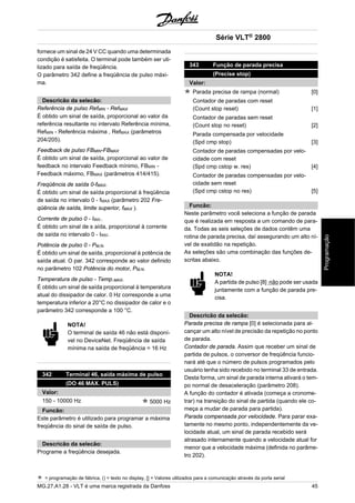 fornece um sinal de 24 V CC quando uma determinada 
condição é satisfeita. O terminal pode também ser uti-lizado 
para saída de freqüência. 
O parâmetro 342 define a freqüência de pulso máxi-ma. 
Descricão da selecão: 
Referência de pulso RefMIN - RefMAX 
É obtido um sinal de saída, proporcional ao valor da 
referência resultante no intervalo Referência mínima, 
RefMIN - Referência máxima , RefMAX (parâmetros 
204/205). 
Feedback de pulso FBMIN-FBMAX 
É obtido um sinal de saída, proporcional ao valor de 
feedback no intervalo Feedback mínimo, FBMIN - 
Feedback máximo, FBMAX (parâmetros 414/415). 
Freqüência de saída 0-fMAX. 
É obtido um sinal de saída proporcional à freqüência 
de saída no intervalo 0 - fMAX (parâmetro 202 Fre-qüência 
de saída, limite superior, fMAX ). 
Corrente de pulso 0 - IINV.. 
É obtido um sinal de s aída, proporcional à corrente 
de saída no intervalo 0 - IINV. 
Potência de pulso 0 - PM,N. 
É obtido um sinal de saída, proporcional à potência de 
saída atual. O par. 342 corresponde ao valor definido 
no parâmetro 102 Potência do motor, PM,N. 
Temperatura de pulso - Temp.MAX. 
É obtido um sinal de saída proporcional à temperatura 
atual do dissipador de calor. 0 Hz corresponde a uma 
temperatura inferior a 20°C no dissipador de calor e o 
parâmetro 342 corresponde a 100 °C. 
NOTA! 
O terminal de saída 46 não está disponí-vel 
no DeviceNet. Freqüência de saída 
mínima na saída de freqüência = 16 Hz 
342 Terminal 46, saída máxima de pulso 
(DO 46 MAX. PULS) 
Valor: 
150 - 10000 Hz 5000 Hz 
Funcão: 
Este parâmetro é utilizado para programar a máxima 
freqüência do sinal de saída de pulso. 
Descricão da selecão: 
Programe a freqüência desejada. 
343 Função de parada precisa 
(Precise stop) 
Valor: 
Parada precisa de rampa (normal) [0] 
Contador de paradas com reset 
(Count stop reset) [1] 
Contador de paradas sem reset 
(Count stop no reset) [2] 
Parada compensada por velocidade 
(Spd cmp stop) [3] 
Contador de paradas compensadas por velo-cidade 
com reset 
(Spd cmp cstop w. res) [4] 
Contador de paradas compensadas por velo-cidade 
sem reset 
(Spd cmp cstop no res) [5] 
Funcão: 
Neste parâmetro você seleciona a função de parada 
que é realizada em resposta a um comando de para-da. 
Todas as seis seleções de dados contêm uma 
rotina de parada precisa, daí assegurando um alto ní-vel 
de exatidão na repetição. 
As seleções são uma combinação das funções de-scritas 
abaixo. 
NOTA! 
A partida de pulso [8] não pode ser usada 
juntamente com a função de parada pre-cisa. 
Descricão da selecão: 
Parada precisa de rampa [0] é selecionada para al-cançar 
um alto nível de precisão da repetição no ponto 
de parada. 
Contador de parada. Assim que receber um sinal de 
partida de pulsos, o conversor de freqüência funcio-nará 
até que o número de pulsos programados pelo 
usuário tenha sido recebido no terminal 33 de entrada. 
Desta forma, um sinal de parada interna ativará o tem-po 
normal de desaceleração (parâmetro 208). 
A função do contador é ativada (começa a cronome-trar) 
na transição do sinal de partida (quando ele co-meça 
a mudar de parada para partida). 
Parada compensada por velocidade. Para parar exa-tamente 
no mesmo ponto, independentemente da ve-locidade 
atual, um sinal de parada recebido será 
atrasado internamente quando a velocidade atual for 
menor que a velocidade máxima (definida no parâme-tro 
202). 
Série VLT® 2800 
= programação de fábrica, () = texto no display, [] = Valores utilizados para a comunicação através da porta serial 
MG.27.A1.28 - VLT é uma marca registrada da Danfoss 45 
Programação 
 