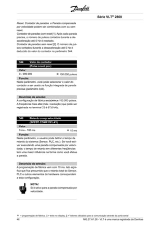 Reset. Contador de paradas e Parada compensada 
por velocidade podem ser combinadas com ou sem 
reset. 
Contador de paradas com reset [1]. Após cada parada 
precisa, o número de pulsos contados durante a de-saceleração 
até 0 Hz é resetado. 
Contador de paradas sem reset [2]. O número de pul-sos 
contados durante a desaceleração até 0 Hz é 
deduzido do valor do contador no parâmetro 344. 
344 Valor do contador 
(Pulse count pre.) 
Valor: 
0 - 999.999 100.000 pulsos 
Funcão: 
Neste parâmetro, você pode selecionar o valor do 
contador a ser usado na função integrada de parada 
precisa (parâmetro 343). 
Descricão da selecão: 
A configuração de fábrica estabelece 100.000 pulsos. 
A freqüência mais alta (máx. resolução) que pode ser 
registrada no terminal 33 é 67,6 kHz. 
349 Retardo comp velocidade 
(SPEED COMP DELAY) 
Valor: 
0 ms - 100 ms 10 ms 
Funcão: 
Neste parâmetro, o usuário pode definir o tempo de 
retardo do sistema (Sensor, PLC, etc.). Se você esti-ver 
executando uma parada compensada por veloci-dade, 
o tempo de retardo em diferentes freqüências 
tem uma maior influência na forma como você efetua 
a parada. 
Descricão da selecão: 
A programação de fábrica vem com 10 ms. Isto signi-fica 
que fica presumido que o retardo total do Sensor, 
PLC e outros elementos do hardware correspondem 
a esta configuração. 
NOTA! 
Só é ativo para a parada compensada por 
velocidade. 
Série VLT® 2800 
= programação de fábrica, () = texto no display, [] = Valores utilizados para a comunicação através da porta serial 
46 MG.27.A1.28 - VLT é uma marca registrada da Danfoss 
 
