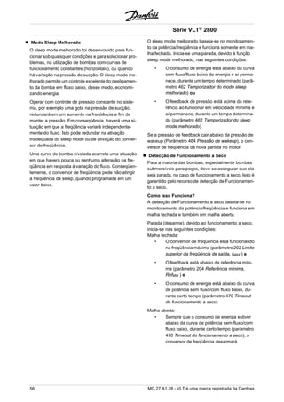 Modo Sleep Melhorado 
O sleep mode melhorado foi desenvolvido para fun-cionar 
sob quaisquer condições e para solucionar pro-blemas, 
na utilização de bombas com curvas de 
funcionamento constantes (horizontais), ou quando 
há variação na pressão de sucção. O sleep mode me-lhorado 
permite um controle excelente do desligamen-to 
da bomba em fluxo baixo, desse modo, economi-zando 
energia. 
Operar com controle de pressão constante no siste-ma, 
por exemplo uma gota na pressão de sucção, 
redundará em um aumento na freqüência a fim de 
manter a pressão. Em conseqüência, haverá uma si-tuação 
em que a freqüência variará independente-mente 
do fluxo. Isto pode redundar na ativação 
inadequada do sleep mode ou de ativação do conver-sor 
de freqüência. 
Uma curva de bomba nivelada acarreta uma situação 
em que haverá pouca ou nenhuma alteração na fre-qüência 
em resposta à variação do fluxo. Conseqüen-temente, 
o conversor de freqüência pode não atingir 
a freqüência de sleep, quando programada em um 
valor baixo. 
Série VLT® 2800 
O sleep mode melhorado baseia-se no monitoramen-to 
da potência/freqüência e funciona somente em ma-lha 
fechada. Inicia-se uma parada, devido à função 
sleep mode melhorado, nas seguintes condições: 
• O consumo de energia está abaixo da curva 
sem fluxo/fluxo baixo de energia e aí perma-nece, 
durante um tempo determinado (parâ-metro 
462 Temporizador do modo sleep 
melhorado) ou 
• O feedback de pressão está acima da refe-rência 
ao funcionar em velocidade mínima e 
aí permanece, durante um tempo determina-do 
(parâmetro 462 Temporizador do sleep 
mode melhorado). 
Se a pressão de feedback cair abaixo da pressão de 
wakeup (Parâmetro 464 Pressão de wakeup), o con-versor 
de freqüência dá nova partida no motor. 
Detecção de Funcionamento a Seco 
Para a maioria das bombas, especialmente bombas 
submersíveis para poços, deve-se assegurar que ela 
seja parada, no caso de funcionamento a seco. Isso é 
garantido pelo recurso de detecção de Funcionamen-to 
a seco. 
Como Isso Funciona? 
A detecção de Funcionamento a seco baseia-se no 
monitoramento da potência/freqüência e funciona em 
malha fechada e também em malha aberta. 
Parada (desarme), devido ao funcionamento a seco, 
inicia-se nas seguintes condições: 
Malha fechada: 
• O conversor de freqüência está funcionando 
na freqüência máxima (parâmetro 202 Limite 
superior da freqüência de saída, fMAX ) e 
• O feedback está abaixo da referência míni-ma 
(parâmetro 204 Referência mínima, 
RefMIN ) e 
• O consumo de energia está abaixo da curva 
de potência sem fluxo/com fluxo baixo, du-rante 
certo tempo (parâmetro 470 Timeout 
do funcionamento a seco) 
Malha aberta: 
• Sempre que o consumo de energia estiver 
abaixo da curva de potência sem fluxo/com 
fluxo baixo, durante certo tempo (parâmetro 
470 Timeout do funcionamento a seco), o 
conversor de freqüência desarmará. 
56 MG.27.A1.28 - VLT é uma marca registrada da Danfoss 
 