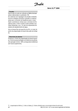 Funcão: 
Esta função só pode ser utilizada se Malha fechada 
estiver selecionada no parâmetro 100. 
Em sistemas com regulagem de pressão constante, 
torna-se vantajoso aumentar a pressão no sistema, 
antes que o conversor de freqüência pare o motor. 
Assim, aumenta-se o tempo que o conversor de fre-qüência 
pára o motor e ajuda a evitar partidas e pa-radas 
freqüentes, p.ex., no caso de vazamentos em 
sistema de abastecimento de água. 
Há um timeout fixo de boost fixo de 30 s, no caso do 
ponto de programação do boost não puder ser atingi-do. 
Descricão da selecão: 
Programe o Ponto de programação do boost requeri-do, 
na forma de porcentagem da referência resultante, 
sob operação normal. 100% corresponde à referência 
sem boost (suplemento). 
Série VLT® 2800 
= programação de fábrica, () = texto no display, [] = Valores utilizados para a comunicação através da porta serial 
58 MG.27.A1.28 - VLT é uma marca registrada da Danfoss 
 