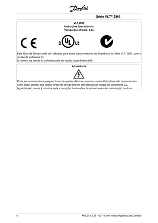 VLT 2800 
Instruções Operacionais 
Versão do software: 2.9x 
Série VLT® 2800 
Este Guia de Design pode ser utilizado para todos os conversores de freqüência da Série VLT 2800, com a 
versão de software 2.9x. 
O número da versão do software pode ser obtido do parâmetro 640. 
Advertência 
Pode ser extremamante perigoso tocar nas partes elétricas, mesmo s rede elétrica tiver sido desconectada. 
Além disso, garanta que outras fontes de tensão tenham sido descon de cargas no barramento CC. 
Aguarde pelo menos 4 minutos após a remoção das tensões de aliment executar manutenção no drive. 
6 MG.27.A1.28 - VLT é uma marca registrada da Danfoss 
 