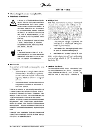Informações gerais sobre a instalação elétrica 
Advertência de altatensão 
A tensão do conversor de freqüência será 
sempre perigosa quando a unidade esti-ver 
ligada na rede elétrica. Uma instala-ção 
incorreta do motor ou do conversor de 
freqüência pode danificar o equipamento 
ou causar ferimentos graves e até a mor-te. 
Portanto, as instruções deste manual, 
bem como as normas nacionais e locais 
e as normas de segurança devem ser ob-edecidas. 
Tocar as partes elétricas pode causar até 
a morte - mesmo depois de desligar o 
equipamento da rede elétrica: Aguarde 
pelo menos 4 minutos. 
NOTA! 
É responsabilidade do operador ou do 
eletricista garantir um correto aterramen-to 
e demais proteções conforme as nor-mas 
e os padrões nacionais e locais. 
Aterramento 
Deve estar em conformidade com os seguintes itens, 
na instalação: 
• Aterramento de segurança: O drive tem uma 
corrente de fuga elevada e deve, portanto, 
ser adequadamente aterrado por razões de 
segurança. Obedeça as normas de seguran-ça 
locais. 
• Aterramento da alta freqüência:Mantenha o 
comprimento dos cabos de aterramento o 
mais curto possível. 
Conecte os sistemas de aterramento para assegurar 
a menor impedância possível do condutor. A menor 
impedância possível do condutor é conseguida man-tendo- 
se o condutor o mais curto possível e pela utili-zação 
da maior área superficial de aterramento 
possível. Se várias unidades estiverem instaladas em 
um gabinete, a placa traseira deverá ser de metal e 
deverá ser utilizada como uma placa comum de refe-rência 
de terra. Os drives devem estar conectados a 
essa placa traseira através da menor impedância pos-sível. 
Para obter baixa impedância conecte o drive à placa 
traseira com os parafusos e porcas do drive. Remova 
toda pintura da área de contacto. 
Série VLT® 2800 
Proteção extra 
Relês RCD, o aterramento de proteção múltipla pode 
ser usado como proteçãao extra, desde que as exi-gências 
de segurança locais sejam cumpridas. No 
caso de uma falha de aterramento, um conteúdo CC 
pode se desenvolver na corrente com defeito. Nunca 
use um RCD (relê ELCB), tipo A, pois não é adequado 
para correntes CC com defeito. >Se relês RCD forem 
usados, as exigências locais devem ser cumpridas. 
Se forem utilizados relés ELCB, eles devem ser: 
- Adequados para proteger equipamento com 
conteúdo CC na corrente com defeito (Reti-ficador 
de ponte trifásico). 
- Adequados a uma descarga rápida em forma 
de pulso no momento da energização. 
- Adequados para uma alta corrente de fuga. 
N deve ser conectado antes de L1 para unidades de 
corrente de fuga reduzida de 200 V de fase única (có-digo 
de tipo R4). 
Teste de alta tensão 
Um ensaio de alta tensão poderá ser realizado curto-circuitando 
os terminais U, V, W, L1, L2 e L3 e apli-cando 
uma tensão de 2.160 V CC máx., durante 1 seg. 
entre este ponto de curto circuito e o terminal 95. 
MG.27.A1.28 - VLT é uma marca registrada da Danfoss 67 
Instalação 
 