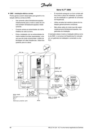 EMC - Instalação elétrica correta 
Pontos gerais a serem observados para garantir a ins-talação 
elétrica correta de EMC. 
- Use somente cabos blindados/encapados 
metalicamente para o motor e cabos de con-trole 
também blindados/encapados metali-camente 
. 
- Conecte ambas as extremidades da malha 
metálica do cabo ao terra. 
- Evite a instalação com as extremidades da 
malha metálica torcidas (espiraladas), uma 
vez que isto pode comprometer o efeito de 
blindagem em altas freqüências. Utilize bra-çadeiras 
para os cabos. 
Série VLT® 2800 
- É importante assegurar um bom contato elé-trico 
entre a placa de instalação, os parafu-sos 
de instalação e o gabinete do conversor 
de freqüências. 
- Utilize arruelas tipo estrela e placas de ins-talação 
galvanicamente condutivas. 
- Não utilize cabos do motor que não sejam 
metalicamente blindados/encapados, nos 
gabinetes de instalação. 
A ilustração abaixo mostra a instalação elétrica corre-ta 
da EMC; o conversor de freqüências foi colocado 
em um gabinete de instalação e conectado a uma 
PLC. 
68 MG.27.A1.28 - VLT é uma marca registrada da Danfoss 
 