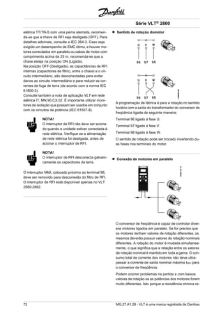 elétrica TT/TN-S com uma perna aterrada, recomen-da- 
se que a chave de RFI seja desligada (OFF). Para 
detalhes adicinais, consulte a IEC 364-3. Caso seja 
exigido um desempenho de EMC ótimo, e houver mo-tores 
conectados em paralelo ou cabos de motor com 
comprimento acima de 25 m, recomenda-se que a 
chave esteja na posição ON (Ligada). 
Na posição OFF (Desligada), as capacitâncias de RFI 
internas (capacitores de filtro), entre o chassi e o cir-cuito 
intermediário, são desconectadas para evitar 
danos ao circuito intermediário e para reduzir as cor-rentes 
de fuga de terra (de acordo com a norma IEC 
61800-3). 
Consulte também a nota de aplicação VLT em rede 
elétrica IT, MN.90.CX.02. É importante utilizar moni-tores 
de isolação que possam ser usados em conjunto 
com os circuitos de potência (IEC 61557-8). 
NOTA! 
O interruptor de RFI não deve ser aciona-do 
quando a unidade estiver conectada à 
rede elétrica. Verifique se a alimentação 
de rede elétrica foi desligada, antes de 
acionar o interruptor de RFI. 
NOTA! 
O interruptor de RFI desconecta galvani-camente 
os capacitores da terra. 
O interruptor Mk9, colocado próximo ao terminal 96, 
deve ser removido para desconexão do filtro de RFI. 
O interruptor de RFI está disponível apenas no VLT 
2880-2882. 
Série VLT® 2800 
Sentido de rotação domotor 
A programação de fábrica é para a rotação no sentido 
horário com a saída do transformador do conversor de 
freqüência ligada da seguinte maneira: 
Terminal 96 ligado à fase U. 
Terminal 97 ligado à fase V. 
Terminal 98 ligado à fase W. 
O sentido de rotação pode ser trocado invertendo du-as 
fases nos terminais do motor. 
Conexão de motores em paralelo 
O conversor de freqüência é capaz de controlar diver-sos 
motores ligados em paralelo. Se for preciso que 
os motores tenham valores de rotação diferentes, os 
mesmos deverão possuir valores de rotação nominais 
diferentes. A rotação do motor é mudada simultanea-mente, 
o que significa que a relação entre os valores 
da rotação nominal é mantido em toda a gama. O con-sumo 
total de corrente dos motores não deve ultra-passar 
a corrente de saída nominal máxima IINV para 
o conversor de freqüência. 
Podem ocorrer problemas na partida e com baixos 
valores de rotação se as potências dos motores forem 
muito diferentes. Isto porque a resistência ohmica re- 
72 MG.27.A1.28 - VLT é uma marca registrada da Danfoss 
 