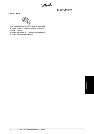 Plugue D-Sub 
Uma unidade de controle LCP 2 pode ser conectada 
ao plugue D-Sub, no cartão de controle. Código de 
compra: 175N0131. 
A unidade de controle do LCP com código de compra 
175Z0401 não deve ser conectada. 
Série VLT® 2800 
MG.27.A1.28 - VLT é uma marca registrada da Danfoss 77 
Instalação 
 