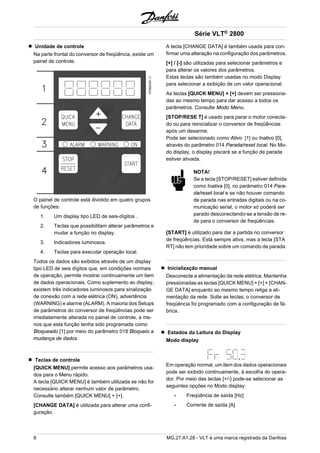 Unidade de controle 
Na parte frontal do conversor de freqüência, existe um 
painel de controle. 
O painel de controle está dividido em quatro grupos 
de funções: 
1. Um display tipo LED de seis-dígitos . 
2. Teclas que possibilitam alterar parâmetros e 
mudar a função no display. 
3. Indicadores luminosos. 
4. Teclas para executar operação local. 
Todos os dados são exibidos através de um display 
tipo LED de seis dígitos que, em condições normais 
de operação, permite mostrar continuamente um item 
de dados operacionais. Como suplemento ao display, 
existem três indicadores luminosos para sinalização 
de conexão com a rede elétrica (ON), advertência 
(WARNING) e alarme (ALARM). A maioria dos Setups 
de parâmetros do conversor de freqüências pode ser 
imediatamente alterada no painel de controle, a me-nos 
que esta função tenha sido programada como 
Bloqueado [1] por meio do parâmetro 018 Bloqueio a 
mudança de dados. 
Teclas de controle 
[QUICK MENU] permite acesso aos parâmetros usa-dos 
para o Menu rápido. 
A tecla [QUICK MENU] é também utilizada se não for 
necessário alterar nenhum valor de parâmetro. 
Consulte também [QUICK MENU] + [+]. 
[CHANGE DATA] é utilizada para alterar uma confi-guração. 
Série VLT® 2800 
A tecla [CHANGE DATA] é também usada para con-firmar 
uma alteração na configuração dos parâmetros. 
[+] / [-] são utilizadas para selecionar parâmetros e 
para alterar os valores dos parâmetros. 
Estas teclas são também usadas no modo Display 
para selecionar a exibição de um valor operacional. 
As teclas [QUICK MENU] + [+] devem ser pressiona-das 
ao mesmo tempo para dar acesso a todos os 
parâmetros. Consulte Modo Menu. 
[STOP/RESE T] é usado para parar o motor conecta-do 
ou para reinicializar o conversor de freqüências 
após um desarme. 
Pode ser selecionado como Ativo [1] ou Inativo [0], 
através do parâmetro 014 Parada/reset local. No Mo-do 
display, o display piscará se a função de parada 
estiver ativada. 
NOTA! 
Se a tecla [STOP/RESET] estiver definida 
como Inativa [0], no parâmetro 014 Para-da/ 
reset local e se não houver comando 
de parada nas entradas digitais ou na co-municação 
serial, o motor só poderá ser 
parado desconectando-se a tensão de re-de 
para o conversor de freqüências. 
[START] é utilizado para dar a partida no conversor 
de freqüências. Está sempre ativa, mas a tecla [STA 
RT] não tem prioridade sobre um comando de parada. 
Inicialização manual 
Desconecte a alimentação da rede elétrica. Mantenha 
pressionadas as teclas [QUICK MENU] + [+] + [CHAN-GE 
DATA] enquanto ao mesmo tempo religa a ali-mentação 
da rede. Solte as teclas; o conversor de 
freqüência foi programado com a configuração de fá-brica. 
Estados da Leitura do Display 
Modo display 
Em operação normal, um item dos dados operacionais 
pode ser exibido continuamente, à escolha do opera-dor. 
Por meio das teclas [+/-] pode-se selecionar as 
seguintes opções no Modo display: 
- Freqüência de saída [Hz] 
- Corrente de saída [A] 
8 MG.27.A1.28 - VLT é uma marca registrada da Danfoss 
 