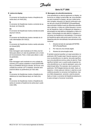 Leitura do display 
Fr 
O conversor de freqüências mostra a freqüência de 
saída atual, em Hertz [Hz]. 
Io 
O conversor de freqüências mostra a corrente de sa-ída 
atual, em Amps [A]. 
Uo 
O conversor de freqüências mostra a tensão de saída 
atual em Volt [V]. 
Ud 
O conversor de freqüências mostra a tensão do cir-cuito 
intermediário em Volt [V]. 
Po 
O conversor de freqüências mostra a saída calculada 
em kilowat [kW]. 
notrun 
Esta mensagem será mostrada se for feita uma ten-tativa 
para alterar um valor de parâmetro com o motor 
em funcionamento. Pare o motor para alterar o valor 
do parâmetro. 
LCP 
Esta mensagem será mostrada se uma unidade de 
controle LCP 2 estiver instalada e a tecla [QUICK ME-NU] 
ou [CHANGE DATA] for ativada. Se houver uma 
unidade de controle LCP 2 instalada, sómente será 
possível alterar os parâmetros por meio dela. 
Ha 
O conversor de freqüências mostra a freqüência de 
referência do modo Manual atual, em Hertz (Hz). 
SC 
O conversor de freqüências mostra a freqüência de 
saída em escala (a freqüência de saída atual x parâ-metro 
008). 
Série VLT® 2800 
Mensagens de advertências/alarme 
Uma advertência ou alarme aparecerá no display, na 
forma de um código numérico Err. xx. Uma advertên-cia 
será mostrada no display, até que a falha tenha 
sido corrigida, enquanto um alarme continuará a pis-car 
até que a tecla [STOP/RESET] (Parada/Reset) 
seja acionada.A tabela mostra as diferentes advertên-cias 
e alarmes, e indica se a falha bloqueia o conver-sor 
de freqüência. Após um Bloqueio por desarme, a 
alimentação de rede elétrica é desligada e a falha cor-rigida. 
A alimentação de rede elétrica é religada e o 
conversor de freqüência é reinicializado. O conversor 
de freqüência agora está pronto para funcionar. Um 
Desarme pode ser reinicializado manualmente de três 
maneiras: 
1. Através da tecla de operação [STOP/RE-SET] 
(Parada/Reset) 
2. Por meio de uma entrada digital. 
3. Através da comunicação serial. 
É também possível escolher um reset automático no 
parâmetro 405 Função reset. Quando aparecer uma 
cruz na advertência e no alarme, isto pode significar 
que uma advertência ocorreu antes do alarme. Pode 
significar também que o usuário pode programar se 
uma advertência ou um alarme apareçam, para uma 
determinada falha. Por exemplo, isto é possível no 
parâmetro 128 Proteção térmica do motor. Após um 
desarme, o motor pára por inércia e o alarme e a ad-vertência 
piscarão no conversor de freqüência, mas 
se a falha desaparecer, somente o alarme piscará. 
Após um reset, o conversor de freqüência estará pron-to 
para começar a funcionar novamente. 
MG.27.A1.28 - VLT é uma marca registrada da Danfoss 81 
Tudo sobre o VLT 2800 
 