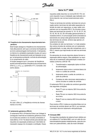 Freqüência de chaveamento dependenteda tem-peratura 
Esta função assegura a freqüência de chaveamento 
mais alta possível, sem que o conversor de freqüência 
se torne sobrecarregado termicamente. A temperatu-ra 
interna é a verdadeira expressão do grau em que a 
freqüência de chaveamento pode ser baseada na car-ga, 
na temperatura ambiente, na fonte de alimentação 
e no comprimento do cabo. 
A função assegura que o conversor de freqüência 
ajuste automaticamente a freqüência de chaveamento 
entre fsw,min e fsw, max (paràmetro 411). Consulte o de-senho 
abaixo. 
Ao usar o filtro LC, a freqüência mínima de chavea-mento 
é 4,5 kHz. 
Isolamento galvànico (PELV) 
O isolamento PELV (Protective Extra Low Voltage) é 
conseguido inserindo-se isoladores galvànicos entre 
os circuitos de controle e os circuitos conectados â 
rede elétrica. O VLT foi desenvolvido para atender aos 
requisitos de separação protetora por intermédio do 
necessário espaço de circulação e ventilação. Esses 
Série VLT® 2800 
requisitos estão descritos na norma EN 50 178. Um 
outro requisito é que a instalação seja realizada con-forme 
descrito nas normas locais/nacionais sobre 
PELV. 
Todos os terminais de controle, terminais de comuni-cação 
serial e terminais de relé estão separados da 
tensão da rede com segurança, ou seja, estão com-patíveis 
com os requisitos PELV. Os circuitos conec-tados 
aos terminais de controle 12, 18, 19, 20, 27, 29, 
33, 42, 46, 50, 53, 55 e 60 estão galvanicamente co-nectados 
entre si. A comunicação serial conectada ao 
barramento de campo está galvanicamente isolada 
dos terminais de controle, embora seja apenas um 
isolamento funcional. 
Os contatos do relé nos terminais 1 a 3 são isolados 
dos outros circuitos de controle com um isolamento 
reforçado/duplo, ou seja, eles são compatíveis com o 
PELV, mesmo que haja tensão da rede nos terminais 
do relé. 
Os elementos do circuito descritos abaixo formam a 
separação elétrica segura. Eles satisfazem os requi-sitos 
de um isolamento reforçado/duplo e testes cor-relatos 
conforme a EN 50 178. 
1. Transformador e separação óptica na fonte 
de alimentação. 
2. Isolamento óptico entre o controle básico do 
motor e o cartão de controle. 
3. Isolamento entre o cartão de controle e a 
parte de potência. 
4. Contatos do relé e terminais relacionados a 
outros circuitos no cartão de controle. 
O isolamento PELV do cartão de controle é garantido 
nas seguintes condições: 
- Rede TT com no máximo 300 Vrms entre fa-se 
e terra. 
- Rede TN com no máximo 300 Vrms entre fa-se 
e terra. 
- Rede IT com no máximo 400 Vrms entre fase 
e terra. 
Para manter a PELV, todas as conexões feitas com os 
terminais de controle devem ser PELV; por exemplo, 
o termistor deve ter isolamento reforçado/duplo. 
Emissão EMC 
Os seguintes resultados de sistema foram obtidos em 
um sistema VLT da Série 2800, com um cabo de con-trole 
blindado/encapado metalicamente, caixa de con-trole 
com potenciômetro, cabo de motor blindado/ 
88 MG.27.A1.28 - VLT é uma marca registrada da Danfoss 
 