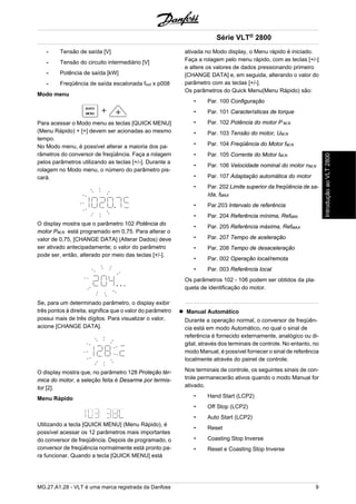 - Tensão de saída [V] 
- Tensão do circuito intermediário [V] 
- Potência de saída [kW] 
- Freqüência de saída escalonada fout x p008 
Modo menu 
Para acessar o Modo menu as teclas [QUICK MENU] 
(Menu Rápido) + [+] devem ser acionadas ao mesmo 
tempo. 
No Modo menu, é possível alterar a maioria dos pa-râmetros 
do conversor de freqüência. Faça a rolagem 
pelos parâmetros utilizando as teclas [+/-]. Durante a 
rolagem no Modo menu, o número do parâmetro pis-cará. 
O display mostra que o parâmetro 102 Potência do 
motor PM,N está programado em 0,75. Para alterar o 
valor de 0,75, [CHANGE DATA] (Alterar Dados) deve 
ser ativado antecipadamente; o valor do parâmetro 
pode ser, então, alterado por meio das teclas [+/-]. 
Se, para um determinado parâmetro, o display exibir 
três pontos à direita, significa que o valor do parâmetro 
possui mais de três dígitos. Para visualizar o valor, 
acione [CHANGE DATA]. 
O display mostra que, no parâmetro 128 Proteção tér-mica 
do motor, a seleção feita é Desarme por termis-tor 
[2]. 
Menu Rápido 
Utilizando a tecla [QUICK MENU] (Menu Rápido), é 
possível acessar os 12 parâmetros mais importantes 
do conversor de freqüência. Depois de programado, o 
conversor de freqüência normalmente está pronto pa-ra 
funcionar. Quando a tecla [QUICK MENU] está 
Série VLT® 2800 
ativada no Modo display, o Menu rápido é iniciado. 
Faça a rolagem pelo menu rápido, com as teclas [+/-] 
e altere os valores de dados pressionando primeiro 
[CHANGE DATA] e, em seguida, alterando o valor do 
parâmetro com as teclas [+/-]. 
Os parâmetros do Quick Menu(Menu Rápido) são: 
• Par. 100 Configuração 
• Par. 101 Características de torque 
• Par. 102 Potência do motor P M,N 
• Par. 103 Tensão do motor, UM,N 
• Par. 104 Freqüência do Motor fM,N 
• Par. 105 Corrente do Motor IM,N 
• Par. 106 Velocidade nominal do motor nM,N 
• Par. 107 Adaptação automática do motor 
• Par. 202 Limite superior da freqüência de sa-ída, 
fMAX 
• Par.203 Intervalo de referência 
• Par. 204 Referência mínima, RefMIN 
• Par. 205 Referência máxima, RefMAX 
• Par. 207 Tempo de aceleração 
• Par. 208 Tempo de desaceleração 
• Par. 002 Operação local/remota 
• Par. 003 Referência local 
Os parâmetros 102 - 106 podem ser obtidos da pla-queta 
de identificação do motor. 
Manual Automático 
Durante a operação normal, o conversor de freqüên-cia 
está em modo Automático, no qual o sinal de 
referência é fornecido externamente, analógico ou di-gital, 
através dos terminais de controle. No entanto, no 
modo Manual, é possível fornecer o sinal de referência 
localmente através do painel de controle. 
Nos terminais de controle, os seguintes sinais de con-trole 
permanecerão ativos quando o modo Manual for 
ativado. 
• Hand Start (LCP2) 
• Off Stop (LCP2) 
• Auto Start (LCP2) 
• Reset 
• Coasting Stop Inverse 
• Reset e Coasting Stop Inverse 
MG.27.A1.28 - VLT é uma marca registrada da Danfoss 9 
Introdução ao VLT 2800 
 