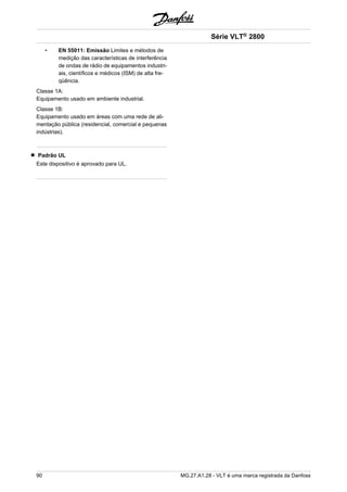 • EN 55011: Emissão Limites e métodos de 
medição das características de interferência 
de ondas de rádio de equipamentos industri-ais, 
científicos e médicos (ISM) de alta fre-qüência. 
Classe 1A: 
Equipamento usado em ambiente industrial. 
Classe 1B: 
Equipamento usado em áreas com uma rede de ali-mentação 
pública (residencial, comercial e pequenas 
indústrias). 
Padrão UL 
Este dispositivo é aprovado para UL. 
Série VLT® 2800 
90 MG.27.A1.28 - VLT é uma marca registrada da Danfoss 
 
