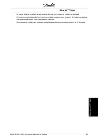 Série VLT® 2800 
• Se estiver faltando uma fase da alimentação da rede, o conversor de freqüência desligará. 
• Um monitoramento da tensão do circuito intermediário assegura que o conversor de freqüência desligue, 
caso essa tensão esteja mais mais baixa ou mais alta. 
• O conversor de freqüência é protegido contra falha de aterramento nos terminais U, V, W do motor. 
MG.27.A1.28 - VLT é uma marca registrada da Danfoss 95 
Tudo sobre o VLT 2800 
 