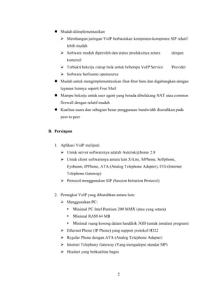 Mudah diimplementasikan
          Membangun jaringan VoIP berbasiskan komponen-komponen SIP relatif
          lebih mudah
          Software mudah diperoleh dan status produksinya setara       dengan
          komersil
          Terbukti bekerja cukup baik untuk beberapa VoIP Service      Provider
          Software berlisensi opensource
      Mudah untuk mengimplementasikan fitur-fitur baru dan digabungkan dengan
      layanan lainnya seperti Free Mail
      Mampu bekerja untuk user agent yang berada dibelakang NAT atau common
      firewall dengan relatif mudah
      Kualitas suara dan sebagian besar penggunaan bandwidth diserahkan pada
      peer to peer


B. Persiapan


   1. Aplikasi VoIP meliputi:
          Untuk server softwarenya adalah Asterisk@home 2.8
          Untuk client softwarenya antara lain X-Lite, SJPhone, Softphone,
          Eyebeam, IPPhone, ATA (Analog Telephone Adapter), ITG (Internet
          Telephone Gateway)
          Protocol menggunakan SIP (Session Initiation Protocol)


   2. Perangkat VoIP yang dibutuhkan antara lain:
          Menggunakan PC:
               Minimal PC Intel Pentium 200 MMX (atau yang setara)
               Minimal RAM 64 MB
               Minimal ruang kosong dalam harddisk 3GB (untuk instalasi program)
          Ethernet Phone (IP Phone) yang support protokol H322
          Regular Phone dengan ATA (Analog Telephone Adapter)
          Internet Telephony Gateway (Yang mengadopsi standar SIP)
          Headset yang berkualitas bagus




                                          2
 