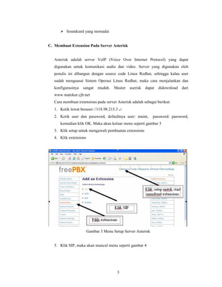 Soundcard yang memadai


C. Membuat Extension Pada Server Asterisk


   Asterisk adalah server VoIP (Voice Over Internet Protocol) yang dapat
   digunakan untuk komunikasi audio dan video. Server yang digunakan oleh
   penulis ini dibangun dengan source code Linux Redhat, sehingga kalau user
   sudah menguasai Sistem Operasi Linux Redhat, maka cara menjalankan dan
   konfigurasinya   sangat    mudah.   Master   aserisk   dapat   didownload   dari
   www.matekur.cjb.net
   Cara membuat extensions pada server Asterisk adalah sebagai berikut:
   1. Ketik lewat brouser //118.98.215.3 ↵
   2. Ketik user dan password, defaultnya user: maint,        password: password,
      kemudian klik OK. Maka akan keluar menu seperti gambar 3
   3. Klik setup untuk mengawali pembuatan extensions
   4. Klik extensions




                        Gambar 3 Menu Setup Server Asterisk


   5. Klik SIP, maka akan muncul menu seperti gambar 4




                                        3
 