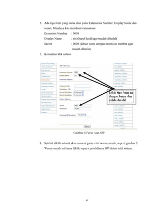 6. Ada tiga form yang harus diisi yaitu Extensions Number, Display Name dan
   secret. Misalnya kita membuat extensions:
   Extension Number       : 0008
   Display Name           : siti (huruf kecil agar mudah dihafal)
   Secret                 : 0008 (dibuat sama dengan extension number agar
                          mudah dihafal)
7. Kemudian klik submit




                           Gambar 4 Form Isian SIP


8. Setelah diklik submit akan muncul garis tebal warna merah, seperti gambar 3.
   Warna merah ini harus diklik supaya pendaftaran SIP diakui oleh sistem.




                                      4
 