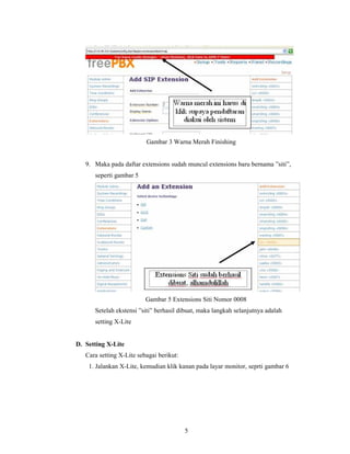 Gambar 3 Warna Merah Finishing


   9. Maka pada daftar extensions sudah muncul extensions baru bernama ”siti”,
      seperti gambar 5




                          Gambar 5 Extensions Siti Nomor 0008
      Setelah ekstensi ”siti” berhasil dibuat, maka langkah selanjutnya adalah
      setting X-Lite


D. Setting X-Lite
   Cara setting X-Lite sebagai berikut:
    1. Jalankan X-Lite, kemudian klik kanan pada layar monitor, seprti gambar 6




                                          5
 