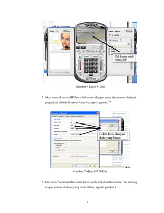 Gambar 6 Layar X-Lite


2. Akan muncul menu SIP dan isilah sesuai dengan nama dan nomor ekstensi
  yang sudah dibuat di server Asterisk, seperti gambar 7




                         Gambar 7 Menu SIP X-Lite


3. Klik menu Voicmail dan isilah form number of dial dan number for sending
  dengan nomor ekstensi yang telah dibuat, seperti gambar 8



                                    6
 