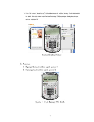 5. Klik OK, maka pada layar X-Lite akan muncul tulisan Ready, Your username
      is: 0008. Berarti Anda telah berhasil setting X-Lite dengan data yang benar,
      seperti gambar 10




                              Gambar 10 X-Lite Berhasil




E. Percobaan
   1. Dipanggil dari ekstensi lain, seperti gambar 11
   2. Memanggil ekstensi lain, seperti gambar 12




                    Gambar 11 X-Lite dipanggil 0003 dinpdk




                                        8
 