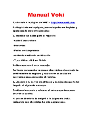 Manual Voki
1.- Accede a la página de VOKI – http://www.voki.com/
2.- Regístrate en la página, para ello pulsa en Register y
aparecerá la siguiente pantalla:
3.- Rellena tus datos para el registro:
- Correo Electrónico
- Password
- Fecha de cumpleaños
- Activa la casilla de verificación
- Y por último click en Finish
4.- Nos aparecerá este mensaje:
Por favor comprueba tu correo electrónico el mensaje de
confirmación de registro y haz clic en el enlace de
activación para completar el registro.
5.- Accede a tu correo electrónico y comprueba que te ha
llegado el siguiente mensaje.
6.- Abre el mensaje y pulsa en el enlace que trae para
activar tu cuenta.
Al pulsar el enlace te dirigirá a la página de VOKI,
indicando que el registro ha sido completado.
 