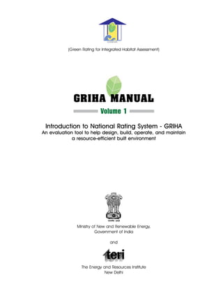 GRIHA


           (Green Rating for Integrated Habitat Assessment)




             GRIHA Manual
                            Volume 1
 Introduction to National Rating System - GRIHA
An evaluation tool to help design, build, operate, and maintain
             a resource-efficient built environment




               Ministry of New and Renewable Energy,
                         Government of India

                                 and




                  The Energy and Resources Institute
                              New Delhi
 