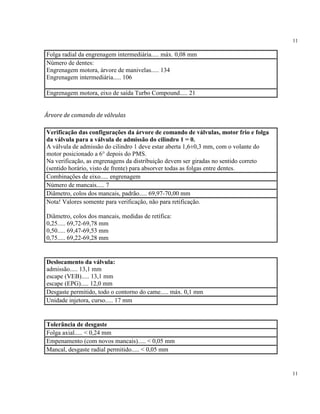 11
11
Folga radial da engrenagem intermediária..... máx. 0,08 mm
Número de dentes:
Engrenagem motora, árvore de manivelas..... 134
Engrenagem intermediária..... 106
Engrenagem motora, eixo de saída Turbo Compound..... 21
Árvore de comando de válvulas
Verificação das configurações da árvore de comando de válvulas, motor frio e folga
da válvula para a válvula de admissão do cilindro 1 = 0.
A válvula de admissão do cilindro 1 deve estar aberta 1,6±0,3 mm, com o volante do
motor posicionado a 6° depois do PMS.
Na verificação, as engrenagens da distribuição devem ser giradas no sentido correto
(sentido horário, visto de frente) para absorver todas as folgas entre dentes.
Combinações de eixo..... engrenagem
Número de mancais..... 7
Diâmetro, colos dos mancais, padrão..... 69,97-70,00 mm
Nota! Valores somente para verificação, não para retificação.
Diâmetro, colos dos mancais, medidas de retífica:
0,25..... 69,72-69,78 mm
0,50..... 69,47-69,53 mm
0,75..... 69,22-69,28 mm
Deslocamento da válvula:
admissão..... 13,1 mm
escape (VEB)..... 13,1 mm
escape (EPG)..... 12,0 mm
Desgaste permitido, todo o contorno do came..... máx. 0,1 mm
Unidade injetora, curso..... 17 mm
Tolerância de desgaste
Folga axial..... < 0,24 mm
Empenamento (com novos mancais)..... < 0,05 mm
Mancal, desgaste radial permitido..... < 0,05 mm
 