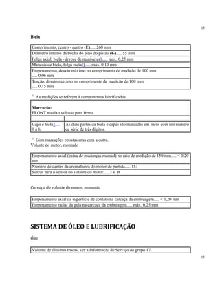 15
15
Biela
Comprimento, centro - centro (E)..... 260 mm
Diâmetro interno da bucha do pino do pistão (G)..... 55 mm
Folga axial, biela - árvore de manivelas1..... máx. 0,25 mm
Mancais de biela, folga radial1..... máx. 0,10 mm
Empenamento, desvio máximo no comprimento de medição de 100 mm
..... 0,06 mm
Torção, desvio máximo no comprimento de medição de 100 mm
..... 0,15 mm
1
As medições se referem à componentes lubrificados.
Marcação:
FRONT no eixo voltado para frente.
Capa e biela1.....
1 a 6.
As duas partes da biela e capas são marcadas em pares com um número
de série de três dígitos.
1
Com marcações opostas uma com a outra.
Volante do motor, montado
Empenamento axial (caixa de mudanças manual) no raio de medição de 150 mm..... < 0,20
mm
Número de dentes da cremalheira do motor de partida..... 153
Sulcos para o sensor no volante do motor..... 3 x 18
Carcaça do volante do motor, montada
Empenamento axial da superfície de contato na carcaça da embreagem..... < 0,20 mm
Empenamento radial da guia na carcaça da embreagem..... máx. 0,25 mm
SISTEMA DE ÓLEO E LUBRIFICAÇÃO
Óleo
Volume de óleo nas trocas, ver a Informação de Serviço do grupo 17.
 