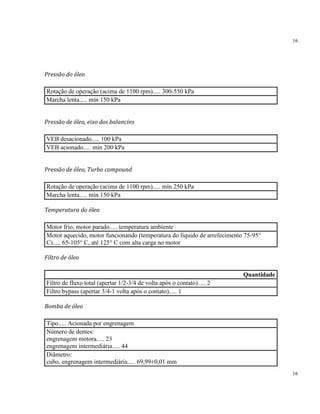 16
16
Pressão do óleo
Rotação de operação (acima de 1100 rpm)..... 300-550 kPa
Marcha lenta..... mín 150 kPa
Pressão de óleo, eixo dos balancins
VEB desacionado..... 100 kPa
VEB acionado..... mín 200 kPa
Pressão de óleo, Turbo compound
Rotação de operação (acima de 1100 rpm)..... mín 250 kPa
Marcha lenta..... mín 150 kPa
Temperatura do óleo
Motor frio, motor parado..... temperatura ambiente
Motor aquecido, motor funcionando (temperatura do líquido de arrefecimento 75-95°
C)..... 65-105° C, até 125° C com alta carga no motor
Filtro de óleo
Quantidade
Filtro de fluxo total (apertar 1/2-3/4 de volta após o contato)..... 2
Filtro bypass (apertar 3/4-1 volta após o contato)..... 1
Bomba de óleo
Tipo..... Acionada por engrenagem
Número de dentes:
engrenagem motora..... 23
engrenagem intermediária..... 44
Diâmetro:
cubo, engrenagem intermediária..... 69,99±0,01 mm
 