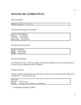 19
19
SISTEMA DE COMBUSTÍVEL
Ordem de injeção
Ordem de injeção..... 1-5-3-6-2-4
Bomba de alimentação de combustível
Pressão de alimentação a:
600 rpm..... mín 100 kPa
1400 rpm..... mín 300 kPa
plena carga..... mín 300 kPa
Válvulas de alívio de pressão
Pressão de abertura
D12C..... 400-450 kPa
D12D..... 360-420 kPa
Volume de combustível
Em marcha lenta e com o motor sem carga, o consumo de combustível deve estar dentro da área B.
O veículo deve ter rodado pelo menos 30.000 km.
Unidades injetoras
Apertar o parafuso de regulagem até a folga zero em relação a árvore de comando de válvulas e em
seguida mais 3 - 4 faces do sextavado.
Pré-carga
Bosch1..... 68,9±0,1 mm
Delphi ..... 3-4 faces (0,75±0,1mm), ver a ilustração.
1
Configuração utilizando o medidor.
 