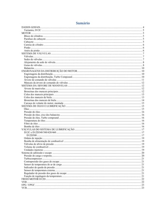 Sumário
DADOS GERAIS................................................................................................................................................................ 4
Variantes, D12C .............................................................................................................................................................. 5
MOTOR .............................................................................................................................................................................. 5
Bloco de cilindros............................................................................................................................................................ 5
Parafuso do cabeçote....................................................................................................................................................... 5
Cabeçote.......................................................................................................................................................................... 5
Camisa de cilindro........................................................................................................................................................... 6
Pistão ............................................................................................................................................................................... 6
Anéis de pistão ................................................................................................................................................................ 6
SISTEMA DE VÁLVULAS ............................................................................................................................................... 7
Válvulas........................................................................................................................................................................... 7
Sedes de válvulas............................................................................................................................................................. 7
Alojamento da sede de válvula........................................................................................................................................ 8
Guias de válvulas............................................................................................................................................................. 8
Balancins ....................................................................................................................................................................... 10
ENGRENAGENS DA DISTRIBUIÇÃO DO MOTOR.................................................................................................... 10
Engrenagens da distribuição.......................................................................................................................................... 10
Engrenagens da distribuição, Turbo Compound............................................................................................................ 10
Árvore de comando de válvulas .................................................................................................................................... 11
Mancais da árvore de comando de válvulas .................................................................................................................. 12
SISTEMA DA ÁRVORE DE MANIVELAS ................................................................................................................... 12
Árvore de manivelas...................................................................................................................................................... 12
Bronzinas dos mancais principais.................................................................................................................................. 12
Colos dos mancais principais ........................................................................................................................................ 13
Colos dos mancais de biela............................................................................................................................................ 13
Bronzinas dos mancais de biela..................................................................................................................................... 14
Carcaça do volante do motor, montada ......................................................................................................................... 15
SISTEMA DE ÓLEO E LUBRIFICAÇÃO ...................................................................................................................... 15
Óleo ............................................................................................................................................................................... 15
Pressão do óleo.............................................................................................................................................................. 16
Pressão de óleo, eixo dos balancins............................................................................................................................... 16
Pressão de óleo, Turbo compound................................................................................................................................. 16
Temperatura do óleo...................................................................................................................................................... 16
Filtro de óleo ................................................................................................................................................................. 16
Bomba de óleo............................................................................................................................................................... 16
VÁLVULAS DO SISTEMA DE LUBRIFICAÇÃO ........................................................................................................ 17
D12C e D12D340/380/420/460..................................................................................................................................... 17
D12D500 ................................................................................................................................................................... 17
Ordem de injeção........................................................................................................................................................... 19
Bomba de alimentação de combustível ......................................................................................................................... 19
Válvulas de alívio de pressão ........................................................................................................................................ 19
Volume de combustível................................................................................................................................................. 19
Unidades injetoras ......................................................................................................................................................... 19
Sistema de admissão e escape ........................................................................................................................................... 20
Pressão de carga e resposta............................................................................................................................................ 20
Turbocompressor........................................................................................................................................................... 21
Contrapressão dos gases de escape................................................................................................................................ 21
Sensor de temperatura do ar de carga............................................................................................................................ 21
Indicador de queda de pressão....................................................................................................................................... 21
Sensor de temperatura externa....................................................................................................................................... 21
Regulador de pressão dos gases de escape .................................................................................................................... 21
Função de regulagem da temperatura............................................................................................................................ 21
FREIO MOTOR D12D ..................................................................................................................................................... 22
VEB................................................................................................................................................................................... 22
EPG / EPGC...................................................................................................................................................................... 23
VCB................................................................................................................................................................................... 23
 