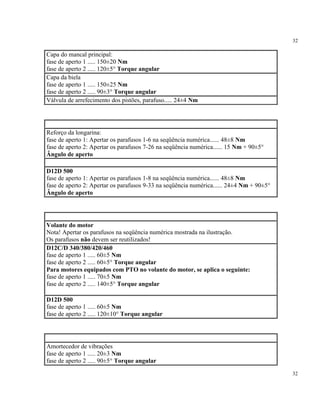 32
32
Capa do mancal principal:
fase de aperto 1 ..... 150±20 Nm
fase de aperto 2 ..... 120±5° Torque angular
Capa da biela
fase de aperto 1 ..... 150±25 Nm
fase de aperto 2 ..... 90±3° Torque angular
Válvula de arrefecimento dos pistões, parafuso..... 24±4 Nm
Reforço da longarina:
fase de aperto 1: Apertar os parafusos 1-6 na seqüência numérica...... 48±8 Nm
fase de aperto 2: Apertar os parafusos 7-26 na seqüência numérica...... 15 Nm + 90±5°
Ângulo de aperto
D12D 500
fase de aperto 1: Apertar os parafusos 1-8 na seqüência numérica...... 48±8 Nm
fase de aperto 2: Apertar os parafusos 9-33 na seqüência numérica...... 24±4 Nm + 90±5°
Ângulo de aperto
Volante do motor
Nota! Apertar os parafusos na seqüência numérica mostrada na ilustração.
Os parafusos não devem ser reutilizados!
D12C/D 340/380/420/460
fase de aperto 1 ..... 60±5 Nm
fase de aperto 2 ..... 60±5° Torque angular
Para motores equipados com PTO no volante do motor, se aplica o seguinte:
fase de aperto 1 ..... 70±5 Nm
fase de aperto 2 ..... 140±5° Torque angular
D12D 500
fase de aperto 1 ..... 60±5 Nm
fase de aperto 2 ..... 120±10° Torque angular
Amortecedor de vibrações
fase de aperto 1 ..... 20±3 Nm
fase de aperto 2 ..... 90±5° Torque angular
 